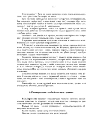 117
Изменения могут быть и в числе: например, немец. локон, клапан, англ.
кокос, кекс, греч. силос были сущ. мн. числа.
При освоении наблюдается изменение частеречной принадлежности.
Так, например, майор (фр.), пленум (лат), рояль (фр.), ноктюрн (фр. «ноч-
ной»), кандидат (лат. «одетый в белое») были прилагательными, кредо (лат.
«верую») – глагол, кворум (лат. ) – местоимение.
В силу специфики русского глагола, как правило, заимствуется только
основа и идея действия, а оформляется уже по модели русского языка: lieben
– любить, gehen – идти.
Освоение – это длительный процесс, поэтому некоторые слова сохра-
няют признаки исконного языка, при этом создается акцент.
В процессе заимствования происходят изменения и в семантике слов.
Значение слов может сужаться или расширяться.
В большинстве случаев слово заимствуется в каком-то конкретном зна-
чении, поэтому его семантика становиться уже. Например, французское сло-
во la poudre имело значения – «пыль, порошок, порох», а заимствовалось в
значении «порошок для косметических целей», лат. globus («шар») приобре-
ло значение «модель земного шара».
Примером расширения семантики могут служить слова: оранжерея (из
фр. «теплица для выращивания апельсинов»), которое имеет значение в рус-
ском языке «любая теплица», слово комната имело в итал. языке значение
«помещение с камином», в русск. – любое помещение в жилом доме, канику-
лы в лат. обозначало период с 22 июня по 23 августа, когда Солнце находи-
лось в созвездии Пса, в русском языке слово каникулы обозначает «перерыв
в занятиях».
Семантика может изменяться и более значительной степени: греч. ди-
плом буквально обозначал «лист, сложенный вдвое», в русском – «доку-
мент», лат абитуриент – «тот, кто собирается уходить», в русском – «тот, кто
поступает».
Таким образом, входя в русский язык иноязычное слово, должно под-
чиниться его правилам, закономерностям.
6. Калькирование – особый вид заимствования
Калькирование называют «экологически чистым» способом заимст-
вования, поскольку он позволяет, не разрушая целостности восприятия рус-
ской лексической системы, расширять ее возможности.
Кальки (фр. calgue – «копия, подражание») – слова, образуемые по об-
разцу иноязычного слова.
Кальки изучены менее в силу некоторых причин:
1) калек сравнительно меньше, чем заимствований;
 