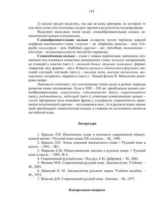 118
2) кальки трудно выделить, так как не ясны критерии, по которым то
или иное слово или сочетание следует признать результатом калькирования.
Выделяют несколько типов калек: словообразовательные кальки, се-
мантические кальки и полукальки.
Словообразовательная калька создается путем перевода каждой
морфемы иноязычного слова: созвучие – гр. simphonia; праязык – нем. Urs-
pache; полуостров – нем. Halbinsel, наречие – лат. Аdverbum, телевидение –
television – полукалька (одна из частей без перевода).
Семантическая калька – слово с новым переносным значением, воз-
никшим под влиянием семантики иноязычного слова: теневой «незаконный,
не стоящий у власти» (англ.) – теневой бизнес, теневая экономика; формат
«характер, вид, форма» – англ. Встреча прошла в обновленном формате; вы-
сокий «лучший, элитный» (англ.) – высокая мода, высокие технологии, шо-
кировать «потрясать, поражать» (англ.) – Новый фильм Н. Михалкова шоки-
ровал жюри.
Лингвисты отмечают, что соотношение типов калек в разные периоды
развития языка неодинаково. Если в XIX – XX вв. преобладали кальки сло-
вообразовательные: сверхчеловек, себестоимость (нем.), скоросшиватель
(нем.), работодатель, небоскреб (англ.); отмечены семантические кальки –
гвоздь программы (под влиянием франц.), платформа «совокупность прин-
ципов политической партии» – под влиянием нем., то в русском языке наших
дней преобладают семантические кальки, а главным их источником является
английский язык.
Литература
1. Крысин Л.П. Иноязычное слово в контексте современной общест-
венной жизни // Русский язык конца XX столетия. – М., 1996.
2. Крысин Л.П. Этапы освоения иноязычного слова // Русский язык в
школе. – 1991. – №1.
3. Маркова Е.М. Общеславянская лексика в русском языке // Русский
язык в школе. – 1989. № 4.
4. Современный русский язык / Под ред. Е.И. Дибровой. – М., 2001.
5. Фомина М.И. Современный русский язык. Лексикология: Учебник. –
М., 2001.
6. Шанский Н. М. Лексикология русского языка: Учебное пособие. –
М., 1972.
7. Шмелев Д.Н. Современный русский язык. Лексика. – М., 1977.
Контрольные вопросы
 