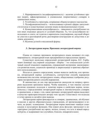 12
1. Нормированность (кодифицированность) – наличие устойчивых пра-
вил (норм), зафиксированных в специальных (нормативных) словарях и
грамматиках языка;
2. Устойчивость структуры, сохранение общекультурного наследства;
3. Полифункциональность – использование в разных сферах деятельно-
сти (отсюда и существующее деление языка на функциональные стили);
4. Коммуникативная целесообразность – зависимость употребления тех
или иных языковых средств от условий общения. То, что целесообразно ис-
пользовать в газете, не годится в лирическом стихотворении, научный оборот
не уместен в разговорной речи; разговорная конструкция не допустима в де-
ловом документе;
5. Наличие устной и письменной формы.
3. Литературная норма. Признаки литературной нормы
Одним из главных признаков литературного языка называют его нор-
мированность: литературный язык придерживается определенных правил.
Существует несколько определений литературной нормы. К.С. Горба-
чевич понимает под нормой следующее: «Норма – это относительно устой-
чивый способ языкового выражения, отражающий внутренние закономерно-
сти развития языка, социально принятые и закрепленные в практике образцо-
вого использования» .
Исходя из данного определения, можно вывести свойства, или призна-
ки, литературной нормы: устойчивость, соответствие способа выражения
возможностям системы литературного языка, общественное одобрение регу-
лярно воспроизводимого способа выражения.
В лингвистике до сих пор продолжается дискуссия по вопросу крите-
риев выделения признаков нормы. Чтобы выяснить, в чем именно состоит
различие основных подходов к понятию норма и свойствам нормы, позна-
комьтесь с определениями литературной нормы в лингвистических словарях
и грамматиках, а также с тем, какие признаки литературной нормы выделяют
в качестве характеристических авторы этих трудов. Сопоставьте эти подходы
и точки зрения и сделайте свои выводы.
Литературная норма фиксируется в словарях, грамматиках, ей обучают
в школах и других образовательных учреждениях, её пропагандируют в пе-
чати, на радио, телевидении. Литературная норма выполняет важную соци-
альную и культурную функцию. Она играет роль фильтра: пропускает в ли-
тературное употребление все яркое, меткое, сочное, что есть в живой народ-
ной речи, и задерживает все случайное, блеклое, невыразительное.
 