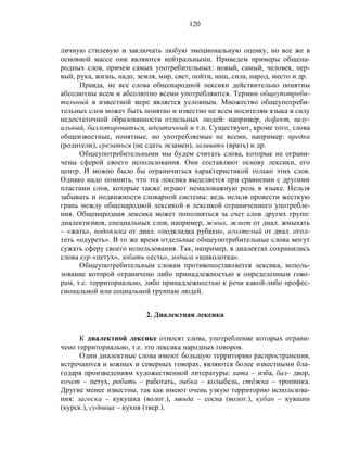 120
личную стилевую и заключать любую эмоциональную оценку, но все же в
основной массе они являются нейтральными. Приведем примеры общена-
родных слов, причем самых употребительных: новый, самый, человек, пер-
вый, рука, жизнь, надо, земля, мир, свет, пойти, наш, сила, народ, место и др.
Правда, не все слова общенародной лексики действительно понятны
абсолютны всем и абсолютно всеми употребляются. Термин общеупотреби-
тельный в известной мере является условным. Множество общеупотреби-
тельных слов может быть понятно и известно не всем носителям языка в силу
недостаточной образованности отдельных людей: например, дефект, визу-
альный, баллотироваться, идентичный и т.п. Существуют, кроме того, слова
общеизвестные, понятные, но употребляемые не всеми, например: предки
(родители), срезаться (не сдать экзамен), заливать (врать) и др.
Общеупотребительными мы будем считать слова, которые не ограни-
чены сферой своего использования. Они составляют основу лексики, его
центр. И можно было бы ограничиться характеристикой только этих слов.
Однако надо помнить, что эта лексика выделяется при сравнении с другими
пластами слов, которые также играют немаловажную роль в языке. Нельзя
забывать и подвижности словарной системы: ведь нельзя провести жесткую
грань между общенародной лексикой и лексикой ограниченного употребле-
ния. Общенародная лексика может пополняться за счет слов других групп:
диалектизмов, специальных слов, например, жмых, жмот от диал. жмыхать
– «жать», подоплека от диал. «подкладка рубахи», оголтелый от диал. огол-
теть «одуреть». В то же время отдельные общеупотребительные слова могут
сужать сферу своего использования. Так, например, в диалектах сохранились
слова кур «петух», зобать «есть», лодыга «щиколотка».
Общеупотребительным словам противопоставляется лексика, исполь-
зование которой ограничено либо принадлежностью к определенным гово-
рам, т.е. территориально, либо принадлежностью к речи какой-либо профес-
сиональной или социальной группам людей.
2. Диалектная лексика
К диалектной лексике относят слова, употребление которых ограни-
чено территориально, т.е. это лексика народных говоров.
Одни диалектные слова имеют большую территорию распространения,
встречаются и южных и северных говорах, являются более известными бла-
годаря произведениям художественной литературы: хата – изба, баз– двор,
кочет – петух, робить – работать, зыбка – колыбель, стёжка – тропинка.
Другие менее известны, так как имеют очень узкую территорию использова-
ния: загоска – кукушка (волог.), мянда – сосна (волог.), кубан – кувшин
(курск.), судница – кухня (твер.).
 