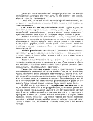 121
Диалектная лексика отличается от общеупотребительной тем, что пре-
имущественно характерна для устной речи, так как диалект – это главным
образом устная, разговорная речь.
Кроме того, диалектная лексика отличается рядом фонетических, лек-
сических и грамматических признаков. В соответствии с этим выделяются
типы диалектизмов.
Собственно лексические диалектизмы – слова с другим корнем, си-
нонимичные литературным: серники – спички, бульба – картофель, праник –
валек, баский – красивый, баить – говорить, граять – хохотать, гребовать –
брезговать, трохи – мало, кура – метель, буерак – овраг, баркан – морковь.
Лексико-семантические диалектизмы – слова, совпадающие с лите-
ратурными по звучанию, но отличающиеся значением, т.е. омонимичные
общенародным: конура – прорубь, гуща – творог, живот – скот, пахать –
мести, коряга – упрямец, потоп – болото, лужа – залив, толчея – небольшая
мельница, путаница – лапша, страдать – веселиться, трус – кролик, про-
стой – открытый..
Лексико-фонетические диалектизмы – диалектные слова, отличаю-
щиеся от литературных несколько иным звучанием: павук – паук, жаравель –
журавль, крыжа – крыша, цайник, конька – койка, грезь – грязь, опеть –
опять, мечик – мячик.
Лексико-словообразовательные диалектизмы – синонимичные ли-
терным однокоренные слова, отличающиеся от них образующими морфема-
ми: гололедка – гололедица, певень – петух, гузка – гусыня, красава – краса-
вица, изморыш – заморыш, нудить – принуждать.
Грамматические диалектизмы – слова и словосочетания, отражаю-
щие особенности грамматического строя говоров. Одни из них, морфологи-
ческие, отличаются типом склонения, категорией рода, числом и т.п.: тем-
ный облак, убери повидлу, вся жизня, письмов нету, ложуся, бегим, не мучь.
Синтаксические диалектизмы обычно отличаются формой управляемого сло-
ва в словосочетаниях или синтаксической ролью глагольных форм: со вче-
рашнего дня не спавший, лошади устамши, да ты никак с уроков беглый.
Особый интерес представляют этнографические диалектизмы – сло-
ва, не имеющие параллелей в литературном языке, называющие реалии, бы-
тующие в какой-то определенной местности. Это местные названия местных
вещей, предметов быта, явлений, одежды, напитков, еды и т.п.: мякельница –
пристройка к овину для хранения мякины, шишкарить – собирать урожай
кедровых шишек, крошонка – деревянная тарелка для резанья говядины,
штофник – красный длинный сарафан из парчи, таболка – пресный пирог,
лушник – ситный хлеб, испеченный с жареным луком, саян – вид женской
одежды.
 