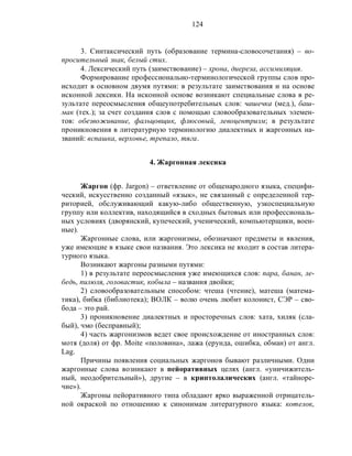 124
3. Синтаксический путь (образование термина-словосочетания) – во-
просительный знак, белый стих.
4. Лексический путь (заимствование) – хрона, диереза, ассимиляция.
Формирование профессионально-терминологической группы слов про-
исходит в основном двумя путями: в результате заимствования и на основе
исконной лексики. На исконной основе возникают специальные слова в ре-
зультате переосмысления общеупотребительных слов: чашечка (мед.), баш-
мак (тех.); за счет создания слов с помощью словообразовательных элемен-
тов: обезвоживание, фальцовщик, флюсовый, левоцентризм; в результате
проникновения в литературную терминологию диалектных и жаргонных на-
званий: вспашка, верховье, трепало, тяга.
4. Жаргонная лексика
Жаргон (фр. Jargon) – ответвление от общенародного языка, специфи-
ческий, искусственно созданный «язык», не связанный с определенной тер-
риторией, обслуживающий какую-либо общественную, узкоспециальную
группу или коллектив, находящийся в сходных бытовых или профессиональ-
ных условиях (дворянский, купеческий, ученический, компьютерщики, воен-
ные).
Жаргонные слова, или жаргонизмы, обозначают предметы и явления,
уже имеющие в языке свои названия. Это лексика не входит в состав литера-
турного языка.
Возникают жаргоны разными путями:
1) в результате переосмысления уже имеющихся слов: пара, банан, ле-
бедь, пилюля, головастик, кобыла – названия двойки;
2) словообразовательным способом: чтеша (чтение), матеша (матема-
тика), бибка (библиотека); ВОЛК – волю очень любит колонист, СЭР – сво-
бода – это рай.
3) проникновение диалектных и просторечных слов: хата, хиляк (сла-
бый), чмо (бесправный);
4) часть жаргонизмов ведет свое происхождение от иностранных слов:
мотя (доля) от фр. Moite «половина», лажа (ерунда, ошибка, обман) от англ.
Lag.
Причины появления социальных жаргонов бывают различными. Одни
жаргонные слова возникают в пейоративных целях (англ. «уничижитель-
ный, неодобрительный»), другие – в криптолалических (англ. «тайноре-
чие»).
Жаргоны пейоративного типа обладают ярко выраженной отрицатель-
ной окраской по отношению к синонимам литературного языка: котелок,
 