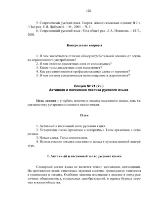 126
5. Современный русский язык. Теория. Анализ языковых единиц: В 2 ч.
/ Под ред. Е.И. Дибровой. – М., 2001. – Ч. 1.
6. Современный русский язык / Под общей ред. Л.А. Новикова. – СПб.,
2001.
Контрольные вопросы
1. В чем заключается отличие общеупотребительной лексики от лекси-
ки ограниченного употребления?
2. В чем отличие диалектных слов от специальных?
3. Какие типы диалектных слов выделяются?
4. Как разграничиваются профессиональные слова от терминов?
5. В чем состоит семантическая неполноценность жаргонизмов?
Лекция № 21 (2ч.)
Активная и пассивная лексика русского языка
Цель лекции – углубить понятие о лексике пассивного запаса, дать ха-
рактеристику устаревшим словам и неологизмам.
План
1. Активный и пассивный запас русского языка.
2. Устаревшие слова (архаизмы и историзмы). Типы архаизмов и исто-
ризмов.
3. Новые слова. Типы неологизмов.
4. Использование лексики пассивного запаса в художественной литера-
туре.
1. Активный и пассивный запас русского языка
Словарный состав языка не является чем-то застывшим, неизменным.
На протяжении веков изменялась звуковая система, происходили изменения
в грамматике и лексике. Особенно заметны изменения в лексике в эпоху раз-
личных общественных, социальных преобразований, в период бурных пере-
мен в жизни общества.
 