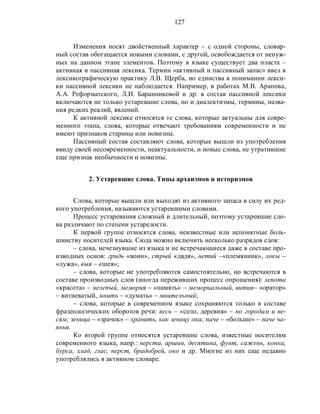 127
Изменения носят двойственный характер – с одной стороны, словар-
ный состав обогащается новыми словами, с другой, освобождается от ненуж-
ных на данном этапе элементов. Поэтому в языке существует два пласта –
активная и пассивная лексика. Термин «активный и пассивный запас» ввел в
лексикографическую практику Л.В. Щерба, но единства в понимании лекси-
ки пассивной лексики не наблюдается. Например, в работах М.В. Арапова,
А.А. Реформатского, Л.И. Баранниковой и др. в состав пассивной лексики
включаются не только устаревшие слова, но и диалектизмы, термины, назва-
ния редких реалий, явлений.
К активной лексике относятся те слова, которые актуальны для совре-
менного этапа, слова, которые отвечают требованиям современности и не
имеют признаков старины или новизны.
Пассивный состав составляют слова, которые вышли из употребления
ввиду своей несовременности, неактуальности, и новые слова, не утратившие
еще признак необычности и новизны.
2. Устаревшие слова. Типы архаизмов и историзмов
Слова, которые вышли или выходят из активного запаса в силу их ред-
кого употребления, называются устаревшими словами.
Процесс устаревания сложный и длительный, поэтому устаревшие сло-
ва различают по степени устарелости.
К первой группе относятся слова, неизвестные или непонятные боль-
шинству носителей языка. Сюда можно включить несколько разрядов слов:
– слова, исчезнувшие из языка и не встречающиеся даже в составе про-
изводных основ: гридь «воин», стрый «дядя», нетий –«племянник», локы –
«лужа», выя – «шея»;
– слова, которые не употребляются самостоятельно, но встречаются в
составе производных слов (иногда переживших процесс опрощения): лепота
«красота» – нелепый, мемория – «память» – мемориальный, вития– «оратор»
– витиеватый, мнить – «думать» – мнительный;
– слова, которые в современном языке сохраняются только в составе
фразеологических оборотов речи: весь – «село, деревня» – по городам и ве-
сям; зеница – «зрачок» – хранить, как зеницу ока; паче – «больше» – паче ча-
янья.
Ко второй группе относятся устаревшие слова, известные носителям
современного языка, напр.: верста, аршин, десятина, фунт, сажень, конка,
бурса, хлад, глас, перст, брадобрей, око и др. Многие из них еще недавно
употреблялись в активном словаре.
 