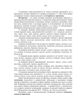 128
Устаревшие слова различаются не только степенью архаизации, но и
причинами, которые привели их в разряд устаревших. С этой точки зрения
устаревшую лексику можно разделить на историзмы и архаизмы.
Историзмы – это слова, которые называют исчезнувшие предметы и
явления реальной действительности. С развитием общества возникают новые
общественно-политические отношения, иными становятся экономика, воен-
ное дело, меняется быт и культура народа. С исчезновением тех или иных
предметов, явлений отпадает необходимость и в словах, их обозначавших.
Историзмы можно разделить на ряд семантических групп:
1) названия явлений общественно-политического порядка, названия
членов царской семьи, представителей сословий и т.п.: барышня, крепост-
ная, смерд, закуп; царь, царица, царевич, царевна, боярин, дворянин, князь,
граф, стольник, барин, купец, кадет, юнкер, кулак, помещики и др.;
названия административных учреждений, учебных и других заведений:
приказ, биржа, гимназия, прогимназия, кабак, монополька, казенка, бого-
угодное заведение и др.;
названия должностей и лиц по роду их занятий: вирник, мытник, асес-
сор, смотритель, попечитель, городничий, городовой, гимназист, курсистка,
фабрикант, заводчик, бортник, бурлак и др;
4) названия воинских чинов: сотник, гетман, стрелец, мушкетер, дра-
гун, рейтар, волонтер, ратник, поручик, рында, алебардщик, палашник, ки-
расир и др;
5) названия видов оружия, военных доспехов и их частей: чекан, кис-
тень, булава, мортира, пищаль, бердыш, самопал, алебарда, палаш, аркебуз,
кольчуга, латы, кираса и др;
6) названия средств передвижения: дилижанс, дормез, конка, ландо,
пролетка, кабриолет, карета, шарабан и пр.;
7) названия старых мер длины, площади, веса, денежных единиц: ар-
шин, сажень, верста, десяти на; фунт, батман, золотник, лот, гривна, ал
тын, сороковка, золотовка, грош, полушка и пр.;
8) названия предметов исчезнувшего быта, предметов домашнего оби-
хода, видов одежды, еды, напитков и т.п.: лучина, светец, ендова, просак, ка-
нитель, бармы, салоп, епанча, казакин, армяк, камзол, ботфорты, сбитень.
Кроме рассмотренных выше историзмов, которые можно назвать лек-
сическими, существует и сравнительно небольшая в пассивном словаре
группа историзмов, у которых устарело прежнее значение или одно из значе-
ний. Например, лексема дьяк утратила значение «должностное лицо, ведущее
дела какого-нибудь учреждения (приказа) – в древней Руси; у лексемы при-
каз устарело значение «учреждение, ведавшее отдельной отраслью управле-
ния в Московском государстве XVI – XVII вв., ср.: Посольский приказ.
Подобные слова в лингвистической литературе именуют семантиче-
скими историзмами.
 