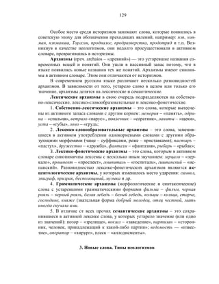 129
Особое место среди историзмов занимают слова, которые появились в
советскую эпоху для обозначения преходящих явлений, например: нэп, нэп-
ман, нэпманша, Торгсин, продналог, продразверстка, продотряд и т.п. Воз-
никнув в качестве неологизмов, они недолго просуществовали в активном
словаре, превратившись в историзмы.
Архаизмы (греч. archaios – «древний») — это устаревшие названия со-
временных вещей и понятий. Они ушли в пассивный запас потому, что в
языке появились новые названия тех же понятий. Архаизмы имеют синони-
мы в активном словаре. Этим они отличаются от историзмов.
В современном русском языке различают несколько разновидностей
архаизмов. В зависимости от того, устарело слово в целом или только его
значение, архаизмы делятся на лексические и семантические.
Лексические архаизмы в свою очередь подразделяются на собствен-
но-лексические, лексико-словообразовательные и лексико-фонетические.
1. Собственно-лексические архаизмы – это слова, которые вытесне-
ны из активного запаса словами с другим корнем: мемория – «память», одри-
на – «спальня», ветрило «парус»., поплечник – «соратник», ланиты – «щеки»,
уста – «губы», лоно – «грудь;
2. Лексико-словообразовательные архаизмы – это слова, заменив-
шиеся в активном употреблении однокорневыми словами с другими обра-
зующими морфемами (чаще – суффиксами, реже – приставками); пастырь –
«пастух», дружество – «дружба», фантазм – «фантазия», рыбарь – «рыбак»;
З. Лексико-фонетические архаизмы – это слова, которым в активном
словаре синонимичны лексемы с несколько иным звучанием: зерцало – «зер-
кало», прошпект – «проспект», гошпиталь – «госпиталь», гишпанский – «ис-
панский». Разновидностью лексико-фонетических архаизмов являются ак-
центологические архаизмы, у которых изменилось место ударения: символ,
эпиграф, призрак, беспомощный, музыка и др.
4. Грамматические архаизмы (морфологические и синтаксические)
слова с устаревшими грамматическими формами фильма – филъм, черная
рояль – черный рояль, белая лебедь – белый лебедь, кольцы – кольца, старче,
господине, княже (звательная форма добрый молодец, отец честной, мать
иногда скучала ими.
5. В отличие от всех прочих семантические архаизмы – это сохра-
нившиеся в активной лексике слова, у которых устарело значение (или одно
из значений): позор – «зрелище», вокзал – «заведение», партизан – «сторон-
ник, человек, принадлежащий к какой-либо партии»; ведомость — «извес-
тие», оператор – «хирург», плеск – «аплодисменты».
3. Новые слова. Типы неологизмов
 