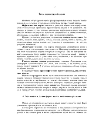 13
Типы литературной нормы
Понятие литературной нормы распространяется на все разделы языко-
знания, в соответствии с этим выделяются типы литературной нормы.
Орфоэпические нормы связаны с разделом «Фонетика и орфоэпия».
Они устанавливают правильное произношение звуков и их сочетаний. На-
пример, в словах скучно, конечно, скворечник норма рекомендует произно-
сить шн на месте чн: ску/ш/но, коне/ш/но, скворе/ш/ник. В словах фетишизм,
абсолютизм согласные в суффиксе -изм– произносится твердо.
Нормы, связанные с ударением, называются акцентологическими: ба-
ловать, звонить, хвоя, щавель, свекла, жалюзи, гренки, торты, банты. Ак-
центологические нормы трудны для усвоения и запоминания, т.к. русское
ударение подвижное.
Лексические нормы – это нормы правильного употребления слова в
соответствие с его значением, сочетаемостью. Например, ошибочное сочета-
ние пост пожарников вместо пожарных (пожарные – это те, кто тушит по-
жар), туристское бюро вместо туристическое (туристический – связан с
туризмом, туристский – с туристами); шапку надевают, а не одевают, пра-
вильно говорить играть роль и иметь значение.
Грамматические нормы устанавливают правила образования слов,
словоформ, словосочетаний: нет мест, дел, пальто, а не местов, делов,
польт, следует говорить 5 кг яблок, апельсинов, помидоров, обеими руками,
но обоими домами.
Существуют также орфографические, пунктуационные, стилистиче-
ские нормы.
Нормы литературного языка не остаются неизменными: они меняются
вместе с языком, отражают закономерности его развития. Но вместе с тем, и
это очень важно, в своей основе, остаются стабильными, помогая языку вы-
полнять свои основные функции. О том, что нормы подвижны, говорит нали-
чие в современном русском языке вариантов. Например, норма допускает
двоякое произношение слов творог и творог, баржа и баржа, иначе и ина-
че. В таких случаях говорят, что норма диспозитивная (восполнительная).
4. Письменная и устная формы языка, их основные различия
Одним из признаков литературного языка является наличие двух форм
реализации – устная речь и письменная речь.
Устная речь первична по отношению к письменной и исторически и
как фаза процесса реализации письменного текста. Однако взаимоотношения
устной и письменной речи в жизни современных людей весьма сложны: се-
 