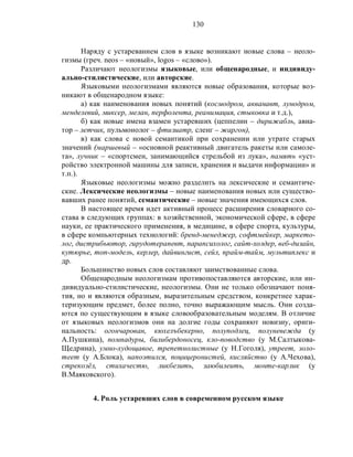130
Наряду с устареванием слов в языке возникают новые слова – неоло-
гизмы (греч. neos – «новый», logos – «слово»).
Различают неологизмы языковые, или общенародные, и индивиду-
ально-стилистические, или авторские.
Языковыми неологизмами являются новые образования, которые воз-
никают в общенародном языке:
а) как наименования новых понятий (космодром, акванавт, лунодром,
менделевий, миксер, мелан, перфолента, реанимация, стыковка и т.д.),
б) как новые имена взамен устаревших (цеппелин – дирижабль, авиа-
тор – летчик, пульмонолог – фтизиатр, сленг – жаргон),
в) как слова с новой семантикой при сохранении или утрате старых
значений (маршевый – «основной реактивный двигатель ракеты или самоле-
та», лучник – «спортсмен, занимающийся стрельбой из лука», память «уст-
ройство электронной машины для записи, хранения и выдачи информации» и
т.п.).
Языковые неологизмы можно разделить на лексические и семантиче-
ские. Лексические неологизмы – новые наименования новых или существо-
вавших ранее понятий, семантические – новые значения имеющихся слов.
В настоящее время идет активный процесс расширения словарного со-
става в следующих группах: в хозяйственной, экономической сфере, в сфере
науки, ее практического применения, в медицине, в сфере спорта, культуры,
в сфере компьютерных технологий: бренд-менеджер, софтмейкер, маркето-
лог, дистрибьютор, гирудотерапевт, парапсихолог, сайт-холдер, веб-дизайн,
кутюрье, топ-модель, керлер, дайвингист, сейл, прайм-тайм, мультиплекс и
др.
Большинство новых слов составляют заимствованные слова.
Общенародным неологизмам противопоставляются авторские, или ин-
дивидуально-стилистические, неологизмы. Они не только обозначают поня-
тия, но и являются образным, выразительным средством, конкретнее харак-
теризующим предмет, более полно, точно выражающим мысль. Они созда-
ются по существующим в языке словообразовательным моделям. В отличие
от языковых неологизмов они на долгие годы сохраняют новизну, ориги-
нальность: огончарован, кюхелъбекерно, полуподлец, полуневежда (у
А.Пушкина), помпадуры, билибердоносец, кло-поводство (у М.Салтыкова-
Щедрина), умно-худощавое, трепетнолистные (у Н.Гоголя), утреет, золо-
теет (у А.Блока), напоэтился, поцицеронистей, кисляйство (у А.Чехова),
стрекозёл, стихачестю, ликбезить, заюбилеить, монте-карлик (у
В.Маяковского).
4. Роль устаревших слов в современном русском языке
 