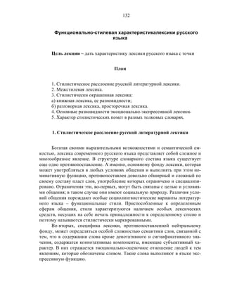 132
Функционально-стилевая характеристикалексики русского
языка
Цель лекции – дать характеристику лексики русского языка с точки
План
1. Стилистическое расслоение русской литературной лексики.
2. Межстилевая лексика.
3. Стилистически окрашенная лексика:
а) книжная лексика, ее разновидности;
б) разговорная лексика, просторечная лексика.
4. Основные разновидности эмоционально-экспрессивной лексики-
5. Характер стилистических помет в разных толковых словарях.
1. Стилистическое расслоение русской литературной лексики
Богатая своими выразительными возможностями и семантической ем-
костью, лексика современного русского языка представляет собой сложное и
многообразное явление. В структуре словарного состава языка существует
еще одно противопоставление. А именно, основному фонду лексики, которая
может употребляться в любых условиях общения и выполнять при этом но-
минативную функцию, противопоставлен довольно обширный и сложный по
своему составу пласт слов, употребление которых ограничено и специализи-
ровано. Ограничения эти, во-первых, могут быть связаны с целью и условия-
ми общения; в таком случае они имеют социальную природу. Различия усло-
вий общения порождают особые социолингвистические варианты литератур-
ного языка – функциональные стили. Приспособленные к определенным
сферам общения, стили характеризуются наличием особых лексических
средств, несущих на себе печать принадлежности к определенному стилю и
поэтому называются стилистически маркированными.
Во-вторых, специфика лексики, противопоставленной нейтральному
фонду, может определяться особой сложностью семантики слов, связанной с
тем, что в содержании слова кроме денотативного и сигнификативного зна-
чения, содержатся коннотативные компоненты, имеющие субъективный ха-
рактер. В них отражается эмоционально-оценочное отношение людей к тем
явлениям, которые обозначены словом. Такие слова выполняют в языке экс-
прессивную функцию.
 