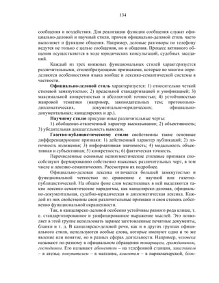 134
сообщения и воздействия. Для реализации функции сообщения служат офи-
циально-деловой и научный стили, причем официально-деловой стиль часто
выполняет и функцию общения. Например, деловые разговоры по телефону
ведутся не только с целью сообщения, но и общения. Процесс активного об-
щения осуществляется в ходе юридических консультаций, судебных заседа-
ний.
Каждый из трех книжных функциональных стилей характеризуется
различительными, стилеобразующими признаками, которые во многом опре-
деляются особенностями языка вообще и лексико-семантической системы в
частности.
Официально-деловой стиль характеризуется: 1) относительно четкой
стилевой замкнутостью; 2) предельной стандартизацией и унификацией; 3)
максимальной конкретностью и абсолютной точностью; 4) устойчивостью
жанровой тематики (например, законодательных тем; протокольно-
дипломатических, документально-юридических; официально-
документальных; канцелярских и др.).
Научному стилю присущи иные различительные черты:
1) обобщенно-отвлеченный характер высказывания; 2) объективность;
3) убедительная доказательность выводов.
Газетно-публицистическому стилю свойственны такие основные
дифференцирующие признаки: 1) действенный характер публикаций; 2) ло-
гичность изложения; 3) информативная значимость; 4) модальность объек-
тивная и субъективная; 5) конкретность; 6) фактическая точность.
Перечисленные основные нелингвистические стилевые признаки спо-
собствуют формированию собственно языковых различительных черт, в том
числе и лексико-семантических. Рассмотрим их подробнее.
Официально-деловая лексика отличается большей замкнутостью и
функциональной четкостью по сравнению с научной или газетно-
публицистической. На общем фоне слов межстилевых в ней выделяются та-
кие лексико-семантические парадигмы, как канцелярско-деловая, официаль-
но-документальная, судебно-юридическая и дипломатическая лексика. Каж-
дой из них свойственны свои различительные признаки и своя степень собст-
венно функциональной окрашенности.
Так, в канцелярско-деловой особенно устойчивы разного рода клише, т.
е. стандартизированное и унифицированное выражение мыслей. Это позво-
ляет в этой группе использовать заранее заготовленные печатные документы,
бланки и т. д. В канцелярско-деловой речи, как и в других группах офици-
ального стиля, используются особые слова, которые именуют одно и то же
явление или понятие, но в разных сферах деятельности. Например, человека
называют по-разному в официальном обращении товарищем, гражданином,
господином. Его называют абонентом – на телефонной станции, заказчиком
– в ателье, покупателем – в магазине, клиентом – в парикмахерской, боль-
 
