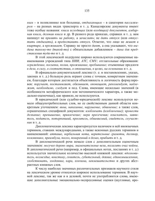 135
ным – в поликлинике или больнице, отдыхающим – в санатории пассажи-
ром – на разных видах транспорта и т. д. Канцелярские документы имеют
тоже особые названия: книга исходящих (или входящих) документов, амбар-
ная книга, деловая книга и др. В разного рода приказах, справках и т. д. вам
напишут не принять на работу, а зачислить; не дать отпуск (или отпус-
тить отдыхать), а предоставить отпуск. Отметят, что лицо не живет в
квартире, а проживает. Справку не просто дают, а она указывают, что вы-
дана такому-то (такой-то) с обязательным добавлением – дана для пред-
ставления туда-то и т. д.
В этой лексической подгруппе широко используются сокращенные на-
именования учреждений типа НИИ, АТС, СМУ; отглагольные образования:
ограждение, посыпка, полив, проживание, пребывание; отыменные предлоги
в деле, в силу, в соответствии, в отношении, в целях, на основании и т. д.
В официально-документальной лексике (т. е. в постановлениях, указах,
законах и т. д.) большую роль играют слова с точным, конкретным значени-
ем, благодаря которым достигается объективность и логичность формулиро-
вок: поручает, постановляет, обязывает, оповещает, рекомендует, надле-
жит, необходимо, следует и под. Слова, имеющие несколько значений (в
особенности метафорического или метонимического характера, а также мо-
дально-оценочные), как правило, не используются.
В юридической (или судебно-юридической) лексике используется не-
мало общеупотребительных слов, но ее свойственным данной области кон-
кретным уточнением: вина, наказание, нарушение, обвинение; а также слов,
ограниченных спецификой документов: изобличать (изобличение); провести
дознание; превышение, привлечение; мера пресечения; взыскатель, заяви-
тель, податель, потерпевший, проситель, обвиняемый, свидетель, соучаст-
ник и т. д.
Дипломатическая лексика характеризуется наличием в ней иноязычных
терминов, ставших международными, а также исконных русских терминов и
наименований: атташе, вербальная нота, верительные грамоты, договор,
коммюнике, преамбула, посол, поверенный в делах, прибыть и т. д.
В дипломатической речи немало слов с дополнительным оценочным
значением: могучее дерево мира, знаменательные вехи, погасить очаг войны.
В дипломатической речи (например, в официальных нотах, посланиях и т. д.)
используется значительное количество высокой книжной лексики: вдохнови-
тель, возмездие, воистину, гонитель, губительный, деяние, единомышленник,
злобствовать, злодеяние, кара, кончина, невмешательство и других абст-
рактных книжных слов.
К числу наиболее значимых различительных признаков научного стиля
на лексическом уровне относится широкое использование терминов. В науч-
ной лексике, так же как и в деловой, почти не употребляются слова, имею-
щие дополнительные эмоционально-экспрессивные оценки (шутливые, иро-
 