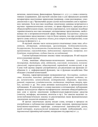 136
нические, ласкательные, фамильярные, бранные и т. д.), т. е. слова с коннота-
тивным содержанием. Для научной лексики (как и для официально-деловой)
нехарактерны иностилевые вкрапления (например, слова разговорные, узко-
диалектные и др.). Чрезвычайно редки случаи использования слов в перенос-
ном значении. Если все-таки подобные лексические единицы встречаются в
научных терминологических системах, то яркая образность, присущая им в
общеупотребительном языке, частично утрачивается, хотя нередко подобные
терминоэлементы все-таки вызывают ассоциативные представления, свойст-
венные им в нетерминологической сфере. Например: благородные металлы
(ассоциативное представление о чем-то более ценном, чем при употреблении
просто слова металл); перистые облака, роза ветров (в метеорологии); голая
частица (в физике) и т. д.
В научной лексике часто используются отвлеченные слова типа: абсо-
лютизм, абстракция, активизация, аргументация, бездоказательность,
безупречность, бессистемность (системность), блуждание, бытие, взаимо-
проникновение, взаимодействие, видоизменение; вкрапление, внедрение, воз-
буждение, возрождение, глубина (мысли, исследования).
Газетно-публицистическая лексика также неоднородна. В ней выделя-
ются следующие группы:
Слова, имеющие общественно-политическое значение: гуманность,
демократия, диктатура, идея, идейность, классовый, коммунизм, коммуни-
стический; мировоззрение, общественный, партийный, политический, и др.
Слова этой группы широко употребляются для реализации как функции со-
общения (т. е. информативной функции), так и функции воздействия. Они
обладают стилевой коннотацией.
Лексика, характеризующаяся возвышенностью: бессмертие, владыче-
ство, возмездие, воинство, грядущий, губительный, дерзание злодеяние, ка-
ра, мученичество, непоколебимый, неотвратимый, обуревать, поругание,
ратный, свершение, созидательность, сподвижник, твердыня, творец, три-
бун, шествие и др. Эти слова активнее используются в пропагандистских
публикациях. В дополнение к словам высоким в агитационных публикациях
широко используются образно-метафорические значения общеупотребитель-
ных слов и многие лексические изобразительно-выразительные средства
(эпитеты, метафоры, метонимии, антитезы и пр.). Это заметно выделяет га-
зетно-публицистическую лексику из рассмотренных выше функциональных
лексических подсистем книжных стилей.
В третью лексическую группу входят слова, которые в процессе их
употребления в публицистике развивают новые значения, преимущественно
качественно-оценочного характера: агитационный (проникнутый духом,
идеей агитации), журналистский (социально острый, злободневный), госу-
дарственный (проникнутый идеями, интересами государства) и т. д.
 