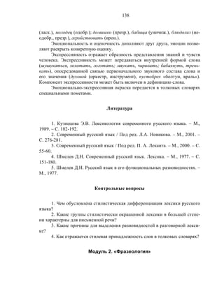 138
(ласк.), молодец (одобр.); домишко (презр.), бабища (уничиж.), блюдолиз (не-
одобр., презр.), геройствовать (ирон.).
Эмоциональность и оценочность дополняют друг друга, эмоции позво-
ляют раскрыть конкретную оценку.
Экспрессивность отражает образность представления знаний и чувств
человека. Экспрессивность может передаваться внутренней формой слова
(шушукаться, хохотать, гоготать; мяукать, чирикать; бабахнуть, трень-
кать), опосредованной связью первоначального звукового состава слова и
его значения (духовой (оркестр, инструмент), пустобрех «болтун, враль»).
Компонент экспрессивности может быть включен в дефиницию слова.
Эмоционально-экспрессивная окраска передается в толковых словарях
специальными пометами.
Литература
1. Кузнецова Э.В. Лексикология современного русского языка. – М.,
1989. – С. 182-192.
2. Современный русский язык / Под ред. Л.А. Новикова. – М., 2001. –
С. 276-281.
3. Современный русский язык / Под ред. П. А. Леканта. – М., 2000. – С.
55-60.
4. Шмелев Д.Н. Современный русский язык. Лексика. – М., 1977. – С.
151-180.
5. Шмелев Д.Н. Русский язык в его функциональных разновидностях. –
М., 1977.
Контрольные вопросы
1. Чем обусловлена стилистическая дифференциация лексики русского
языка?
2. Какие группы стилистически окрашенной лексики в большей степе-
ни характерны для письменной речи?
3. Какие причины для выделения разновидностей в разговорной лекси-
ке?
4. Как отражается стилевая принадлежность слов в толковых словарях?
Модуль 2. «Фразеология»
 