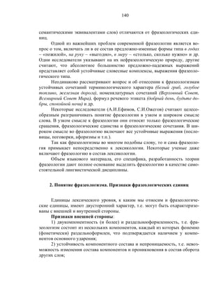 140
семантическими эквивалентами слов) отличаются от фразеологических еди-
ниц.
Одной из важнейших проблем современной фразеологии является во-
прос о том, включать ли в ее состав предложно-именные формы типа в годах
– «пожилой», на руку – «выгодно», в меру – «столько, сколько нужно» и др.
Одни исследователи указывают на их нефразеологическую природу, другие
считают, что абсолютное большинство предложно-падежных выражений
представляет собой устойчивые словесные комплексы, выражения фразеоло-
гического типа.
Неодинаково рассматривают вопрос и об отнесении к фразеологизмам
устойчивых сочетаний терминологического характера (белый гриб, голубое
топливо, железная дорога), номенклатурных сочетаний (Верховный Совет,
Всемирный Совет Мира), формул речевого этикета (добрый день, будьте до-
бры, спокойной ночи) и др.
Некоторые исследователи (А.И.Ефимов, С.И.Ожегов) считают целесо-
образным разграничивать понятие фразеологии в узком и широком смысле
слова. В узком смысле к фразеологии они относят только фразеологические
сращения, фразеологические единства и фразеологические сочетания. В ши-
роком смысле во фразеологию включают все устойчивые выражения (посло-
вицы, поговорки, афоризмы и т.п.).
Так как фразеологизмы во многом подобны слову, то и сама фразеоло-
гия примыкает непосредственно к лексикологии. Некоторые ученые даже
включают фразеологию в состав лексикологии.
Объем языкового материала, его специфика, разработанность теории
фразеологии дают полное основание выделить фразеологию в качестве само-
стоятельной лингвистической дисциплины.
2. Понятие фразеологизма. Признаки фразеологических единиц
Единицы лексического уровня, к каким мы относим и фразеологиче-
ские единицы, имеют двусторонний характер, т.е. могут быть охарактеризо-
ваны с внешней и внутренней стороны.
Признаки внешней стороны:
1) двукомпонентность (и более) и раздельнооформленность, т.е. фра-
зеологизм состоит из нескольких компонентов, каждый из которых фонемно
(фонетически) раздельноформлен, что подтверждается наличием у компо-
нентов основного ударения;
2) устойчивость компонентного состава и непроницаемость, т.е. невоз-
можность изменения состава компонентов и проникновения в состав оборота
других слов;
 