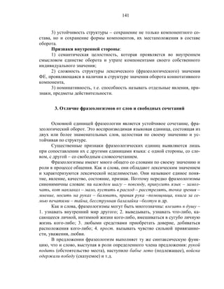 141
3) устойчивость структуры – сохранение не только компонентного со-
става, но и сохранение формы компонентов, их местаположения в составе
оборота.
Признаки внутренней стороны:
1) семантическая целостность, которая проявляется во внутреннем
смысловом единстве оборота и утрате компонентами своего собственного
индивидуального значения;
2) сложность структуры лексического (фразеологического) значения
ФЕ, проявляющаяся в наличии в структуре значения оборота коннотативного
компонента,
3) номинативность, т.е. способность называть отдельные явления, при-
знаки, предметы действительности.
3. Отличие фразеологизмов от слов и свободных сочетаний
Основной единицей фразеологии является устойчивое сочетание, фра-
зеологический оборот. Это воспроизводимая языковая единица, состоящая из
двух или более знаменательных слов, целостная по своему значению и ус-
тойчивая по структуре.
Существенные признаки фразеологических единиц выявляются лишь
при сопоставлении их с другими единицами языка: с одной стороны, со сло-
вом, с другой – со свободным словосочетанием.
Фразеологизмы имеют много общего со словами по своему значению и
роли в процессе общения. Как и слова, они обладают лексическим значением
и характеризуются лексической неделимостью. Они называют единое поня-
тие, явление, качество, состояние, признак. Поэтому нередко фразеологизмы
синонимичны словам: на каждом шагу – повсюду, прикусить язык – замол-
чать, кот наплакал – мало, пустить в расход – расстрелять, точка зрения –
мнение, носить на руках – баловать, правая рука –помощница, книга за се-
мью печатями – тайна, бесструнная балалайка –болтун и др.
Как и слова, фразеологизмы могут быть многозначны: влезать в душу –
1. узнавать внутренний мир другого; 2. выведывать, узнавать что-либо, ка-
сающееся личной, интимной жизни кого-либо, вмешиваться в сугубо личную
жизнь кого-либо; 3. любыми средствами приобретать доверие, добиваться
расположения кого-либо; 4. прост. вызывать чувство сильной привязанно-
сти, уважения, любви.
В предложении фразеологизм выполняет ту же синтаксическую функ-
цию, что и слово, выступая в роли определенного члена предложения: рукой
подать (обстоятельство места), наступило бабье лето (подлежащее), войска
одержали победу (сказуемое) и т.д.
 