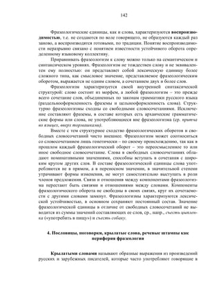 142
Фразеологические единицы, как и слова, характеризуются воспроизво-
димостью, т.е. не создаются по воле говорящего, не образуются каждый раз
заново, а воспроизводятся готовыми, по традиции. Понятие воспроизводимо-
сти неразрывно связано с понятием известности устойчивого оборота опре-
деленному языковому коллективу.
Приравнивать фразеологизм к слову можно только на семантическом и
синтаксическом уровнях. Фразеологизм не тождествен слову и не эквивален-
тен ему полностью: он представляет собой лексическую единицу более
сложного типа, как смысловое значение, представляемое фразеологическим
оборотом, выражается не одним словом, а сочетанием двух и более слов.
Фразеологизм характеризуется своей внутренней синтаксической
структурой: слово состоит из морфем, а любой фразеологизм – это прежде
всего сочетание слов, объединенных по законам грамматики русского языка
(раздельнооформленность фраземы и цельнооформленность слова). Струк-
турно фразеологизмы сходны со свободными словосочетаниями. Исключе-
ние составляют фраземы, в составе которых есть архаические грамматиче-
ские формы или слова, не употребляющиеся вне фразеологизма (ср. притча
во языцех, вверх тормашками).
Вместе с тем структурное сходство фразеологических оборотов и сво-
бодных словосочетаний чисто внешнее. Фразеологизм может соотноситься
со словосочетанием лишь генетически – по своему происхождению, так как в
прошлом каждый фразеологический оборот – это переосмысленное то или
иное свободное словосочетание. Слова в свободных словосочетаниях обла-
дают номинативными значениями, способны вступать в сочетания с широ-
ким кругом других слов. В составе фразеологической единицы слова упот-
ребляются не в прямом, а в переносном значении, в значительной степени
утрачивают формы изменения, не могут самостоятельно выступать в роли
членов предложения. Связи и отношения между компонентами фразеологиз-
ма перестают быть связями и отношениями между словами. Компоненты
фразеологического оборота не свободны в своих связях, круг их сочетаемо-
сти с другими словами замкнут. Фразеологизмы характеризуются лексиче-
ской устойчивостью, в основном сохраняют постоянный состав. Значение
фразеологической единицы в отличие от свободных словосочетаний не вы-
водится из суммы значений составляющих ее слов, ср., напр., съесть цыплен-
ка («употребить в пищу») и съесть собаку.
4. Пословицы, поговорки, крылатые слова, речевые штампы как
периферия фразеологии
Крылатыми словами называют образные выражения из произведений
русских и зарубежных писателей, которые часто употребляют говорящие в
 