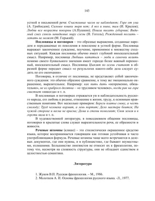 143
устной и письменной речи: Счастливые часов не наблюдают; Горе от ума
(А. Грибоедов); Сильнее кошки зверя нет; А воз и ныне, там (И. Крылов);
Любви все возрасты покорны (А.Пушкин); Пошла писать губерния; Види-
мый смех сквозь невидимые миру слезы (Н. Гоголь); Рожденный ползать –
летать не может (М. Горький).
Пословицы и поговорки – это образные выражения, созданные наро-
дом и передаваемые из поколения в поколение в устной форме. Пословица
выражает законченное суждение, поучение, применимое к множеству сход-
ных ситуаций. Каждая пословица обычно имеет глубокий иносказательный
смысл. Например, пословица Любишь кататься – люби и саночки возить
помимо своего буквального значения имеет гораздо более важный перенос-
ный, иносказательный смысл. Пословица Цыплят по осени считают в об-
разной форме передает смысл «о результатах какого-либо дела следует су-
дить по его окончании».
Поговорка, в отличие от пословицы, не представляет собой закончен-
ного суждения: это обычно образное сравнение, к тому же эмоционально ок-
рашенное, выразительное. Например: как пить дать «непременно, обяза-
тельно», не из храброго десятка – «о трусливом человеке», когда рак на горе
свистнет «никогда» и т. п.
В пословицах и поговорках отражается ум и наблюдательность русско-
го народа, его любовь к родине, отношение к жизни, труду, к основным нрав-
ственным понятиям. Вот несколько примером: Береги платье снову, а честь
смолоду; Труд человека кормит, а лень портит; Дело мастера боится; На
чужой стороне и весна не красна; Дома и стены помогают; Своя земля и в
горсти мила и т. п.
В художественной литературе, в повседневном общении пословицы,
поговорки и крылатые слова служат выразительности речи, ее образности и
живости.
Речевые штампы (клише) – это стилистически окрашенное средство
языка, которое воспринимается говорящим как готовая устойчивая и часто
употребляющаяся формула. Речевые штампы чаще всего встречаются в дело-
вых документах, где они нужны, и в публицистике, где бывают неуместны-
ми, излишними. Большинство лингвистов не относит их к фразеологии, по-
тому что, несмотря на сложность структуры, они не обладают единством и
целостностью семантики.
Литература
1. Жуков В.П. Русская фразеология. – М., 1986.
2. Молотков А. И. Основы фразеологии русского языка. -Л., 1977.
 