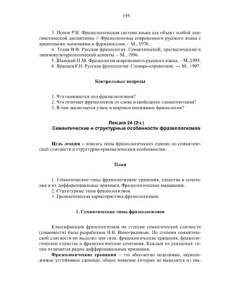 144
3. Попов Р.Н. Фразеологическая система языка как объект особой лин-
гвистической дисциплины // Фразеологизмы современного русского языка с
архаичными значениями и формами слов. – М., 1976.
4. Телия В.Н. Русская фразеология. Семантический, прагматический и
лингвокультурологический аспекты. – М., 1996.
5. Шанский Н.М. Фразеология современного русского языка. – М.,1985.
6. Яранцев Р.И. Русская фразеология: Словарь-справочник. — М., 1997.
Контрольные вопросы
1. Что понимается под фразеологизмом?
2. Что отличает фразеологизм от слова и свободного словосочетания?
3. В чем заключается узкое и широкое понимание фразеологии?
Лекция 24 (2ч.)
Семантические и структурные особенности фразеологизмов
Цель лекции – описать типы фразеологических единиц по семантиче-
ской слитности и структурно-грамматическим особенностям.
План
1. Семантические типы фразеологизмов: сращения, единства и сочета-
ния и их дифференциальные признаки. Фразеологические выражения.
2. Структурные типы фразеологизмов.
3. Грамматическая характеристика фразеологизмов.
1. Семантические типы фразеологизмов
Классификация фразеологизмов по степени семантической слитности
(спаянности) была разработана В.В. Виноградовым. По степени семантиче-
ской слитности он выделил три типа: фразеологические сращения, фразеоло-
гические единства и фразеологические сочетания. Каждый из указанных ти-
пов отличается рядом дифференциальных признаков.
Фразеологические сращения – это абсолютно неделимые, неразло-
жимые устойчивые единицы, общее значение которых не выводится из зна-
 