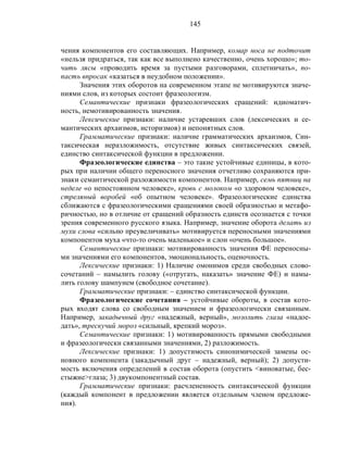 145
чения компонентов его составляющих. Например, комар носа не подточит
«нельзя придраться, так как все выполнено качественно, очень хорошо»; то-
чить лясы «проводить время за пустыми разговорами, сплетничать», по-
пасть впросак «казаться в неудобном положении».
Значения этих оборотов на современном этапе не мотивируются значе-
ниями слов, из которых состоит фразеологизм.
Семантические признаки фразеологических сращений: идиоматич-
ность, немотивированность значения.
Лексические признаки: наличие устаревших слов (лексических и се-
мантических архаизмов, историзмов) и непонятных слов.
Грамматические признаки: наличие грамматических архаизмов, Син-
таксическая неразложимость, отсутствие живых синтаксических связей,
единство синтаксической функции в предложении.
Фразеологические единства – это такие устойчивые единицы, в кото-
рых при наличии общего переносного значения отчетливо сохраняются при-
знаки семантической разложимости компонентов. Например, семь пятниц на
неделе «о непостоянном человеке», кровь с молоком «о здоровом человеке»,
стреляный воробей «об опытном человеке». Фразеологические единства
сближаются с фразеологическими сращениями своей образностью и метафо-
ричностью, но в отличие от сращений образность единств осознается с точки
зрения современного русского языка. Например, значение оборота делать из
мухи слова «сильно преувеличивать» мотивируется переносными значениями
компонентов муха «что-то очень маленькое» и слон «очень большое».
Семантические признаки: мотивированность значения ФЕ переносны-
ми значениями его компонентов, эмоциональность, оценочность.
Лексические признаки: 1) Наличие омонимов среди свободных слово-
сочетаний – намылить голову («отругать, наказать» значение ФЕ) и намы-
лить голову шампунем (свободное сочетание).
Грамматические признаки: – единство синтаксической функции.
Фразеологические сочетания – устойчивые обороты, в состав кото-
рых входят слова со свободным значением и фразеологически связанным.
Например, закадычный друг «надежный, верный», мозолить глаза «надое-
дать», трескучий мороз «сильный, крепкий мороз».
Семантические признаки: 1) мотивированность прямыми свободными
и фразеологически связанными значениями, 2) разложимость.
Лексические признаки: 1) допустимость синонимической замены ос-
новного компонента (закадычный друг – надежный, верный); 2) допусти-
мость включения определений в состав оборота (опустить <виноватые, бес-
стыжие>глаза; 3) двукомпонентный состав.
Грамматические признаки: расчлененность синтаксической функции
(каждый компонент в предложении является отдельным членом предложе-
ния).
 