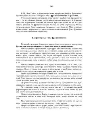 146
Н.М. Шанский на основании признака воспроизводимости фразеологи-
ческих единиц выделил четвертый тип – фразеологические выражения.
Фразеологические выражения представляют особый тип фразеологиз-
мов – это устойчивые фразы с переосмысленным содержанием. К фразеоло-
гическим выражениям относят пословицы, крылатые слова, но не все лин-
гвисты считают их фразеологизмами Москва не сразу строилась; Москва
слезам не верит; Свежо предание, да верится с трудом и др. Многие из фра-
зеологических выражений со временем пополняют основной фонд фразеоло-
гии (особенно сочетания и единства).
2. Структурные типы фразеологизмов
По своей структуре фразеологические обороты делятся на две группы:
фразеологизмы-предложения и фразеологизмы-словосочетания.
Фразеологизмы-предложения структурно организованы по модели того
или иного предложения, обычно двусоставного, могут иметь коммуникатив-
ное значение, употребляются самостоятельно или в составе другого предло-
жения: душа уходит в пятки, уши вянут, зло берет, руки не доходят, ноги
заплетаются, язык заплетается, почва уходит из-под ног, хлопот полон
рот, кот наплакал, куры не клюют, собаку съел, рукой подать, след простыл
и др.
Фразеологизмы-словосочетания представляют собой, как и слова, еди-
ницы номинативного характера и выступают в роли отдельных членов пред-
ложения. Конструктивно они ничем не отличаются от свободных словосоче-
таний и представляют следующие структурные модели:
1) имя существительное с прилагательным (местоимением, порядковым
числительным): чучело гороховое, бабье лето, абсолютный пуль, гусь лапча-
тый, белое пятно, вторая молодость, мышиная возня, первые шаги, вечный
город, женский пол и др.;
2) существительное в именительном падеже с существительным в ро-
дительном падеже: слуга народа, цветы жизни, подруга жизни, голубь мира
3) существительное в именительном падеже с предложно-падежной
формой существительного: ноль без палочки, море по колено, голова на пле-
чах, нож в спину, шаг за шагом;
4) предложно-падежная форма существительного с существительным в
родительном падеже: в поте лица, до корней волос, на вес золота, на злобу
дня;
5) сочетание предложно-падежных форм существительных: от зари до
зари, с места в карьер, с минуты на минуту, с глазу на глаз;
6) предложно-падежная форма имени существительного с прилагатель-
ным: за длинным рублем, за милую душу, в ежовых рукавицах;
 
