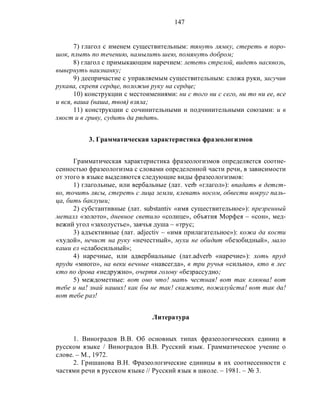 147
7) глагол с именем существительным: тянуть лямку, стереть в поро-
шок, плыть по течению, намылить шею, помянуть добром;
8) глагол с примыкающим наречием: лететь стрелой, видеть насквозь,
вывернуть наизнанку;
9) деепричастие с управляемым существительным: сложа руки, засучив
рукава, скрепя сердце, положив руку на сердце;
10) конструкции с местоимениями: ни с того ни с сего, ни то ни ее, все
и вся, ваша (наша, твоя) взяла;
11) конструкции с сочинительными и подчинительными союзами: и в
хвост и в гриву, судить да рядить.
3. Грамматическая характеристика фразеологизмов
Грамматическая характеристика фразеологизмов определяется соотне-
сенностью фразеологизма с словами определенной части речи, в зависимости
от этого в языке выделяются следующие виды фразеологизмов:
1) глагольные, или вербальные (лат. verb «глагол»): впадать в детст-
во, точить лясы, стереть с лица земли, клевать носом, обвести вокруг паль-
ца, бить баклуши;
2) субстантивные (лат. substantiv «имя существительное»): презренный
металл «золото», дневное светило «солнце», объятия Морфея – «сон», мед-
вежий угол «захолустье», заячья душа – «трус;
3) адъективные (лат. adjectiv – «имя прилагательное»): кожа да кости
«худой», нечист на руку «нечестный», мухи не обидит «безобидный», мало
каши ел «слабосильный»;
4) наречные, или адвербиальные (лат.adverb «наречие»): хоть пруд
пруди «много», на веки вечные «навсегда», в три ручья «сильно», кто в лес
кто по дрова «недружно», очертя голову «безрассудно;
5) междометные: вот оно что! мать честная! вот так клюква! вот
тебе и на! знай наших! как бы не так! скажите, пожалуйста! вот так да!
вот тебе раз!
Литература
1. Виноградов В.В. Об основных типах фразеологических единиц в
русском языке / Виноградов В.В. Русский язык. Грамматическое учение о
слове. – М., 1972.
2. Гришанова В.Н. Фразеологические единицы в их соотнесенности с
частями речи в русском языке // Русский язык в школе. – 1981. – № 3.
 