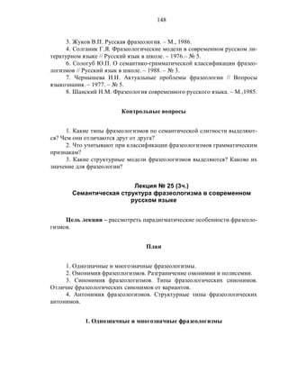148
3. Жуков В.П. Русская фразеология. – М., 1986.
4. Солганик Г.Я. Фразеологические модели в современном русском ли-
тературном языке // Русский язык в школе. – 1976.– № 5.
6. Сологуб Ю.П. О семантико-грамматической классификации фразео-
логизмов // Русский язык в школе. – 1988. – № 3.
7. Чернышева И.Н. Актуальные проблемы фразеологии // Вопросы
языкознания. – 1977. – № 5.
8. Шанский Н.М. Фразеология современного русского языка. – М.,1985.
Контрольные вопросы
1. Какие типы фразеологизмов по семантической слитности выделяют-
ся? Чем они отличаются друг от друга?
2. Что учитывают при классификации фразеологизмов грамматическим
признакам?
3. Какие структурные модели фразеологизмов выделяются? Каково их
значение для фразеологии?
Лекция № 25 (3ч.)
Семантическая структура фразеологизма в современном
русском языке
Цель лекции – рассмотреть парадигматические особенности фразеоло-
гизмов.
План
1. Однозначные и многозначные фразеологизмы.
2. Омонимия фразеологизмов. Разграничение омонимии и полисемии.
3. Синонимия фразеологизмов. Типы фразеологических синонимов.
Отличие фразеологических синонимов от вариантов.
4. Антонимия фразеологизмов. Структурные типы фразеологических
антонимов.
1. Однозначные и многозначные фразеологизмы
 