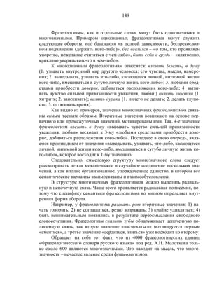149
Фразеологизмы, как и отдельные слова, могут быть однозначными и
многозначными. Примером однозначных фразеологизмов могут служить
следующие обороты: под башмаком «в полной зависимости, беспрекослов-
ном подчинении (держать кого-либо)», бес вселился – «о том, кто проявляем
упорство, нежелание считаться с чем-либо», бить себя в грудь – «клятвенно,
крикливо уверять кого-то в чем-либо».
К многозначным фразеологизмам относятся: влезать (влезть) в душу
(1. узнавать внутренний мир другого человека: его чувства, мысли, намере-
ния; 2. выведывать, узнавать что-либо, касающееся личной, интимной жизни
кого-либо, вмешиваться в сугубо личную жизнь кого-либо»; 3. любыми сред-
ствами приобрести доверие, добиваться расположения кого-либо; 4. вызы-
вать чувство сильной привязанности уважения, любви;) вилять хвостом (1.
хитрить; 2. заискивать); валять дурака (1. ничего не делать; 2. делать глупо-
сти; 3. оттягивать время).
Как видно из примеров, значения многозначных фразеологизмов связа-
ны самым тесным образом. Вторичные значения возникают на основе пер-
вичного или промежуточных значений, мотивированы ими. Так, 4-е значение
фразеологизм влезать в душу «вызывать чувство сильной привязанности
уважения, любви» восходит к 3-му «любыми средствами приобрести дове-
рие, добиваться расположения кого-либо». Последнее в свою очередь, явля-
емся производным от значения «выведывать, узнавать, что-либо, касающееся
личной, интимной жизни кого-либо, вмешиваться в сугубо личную жизнь ко-
го-либо», которое восходит к 1-му значению.
Следовательно, смысловую структуру многозначного слова следует
рассматривать не как механическое и случайное соединение нескольких зна-
чений, а как вполне организованное, упорядоченное единство, в котором все
семантические варианты взаимосвязаны и взаимообусловлены.
В структуре многозначных фразеологизмов можно выделить радиаль-
ную и цепочечную связь. Чаще всего проявляется радиальная полисемия, по-
тому что специфику семантики фразеологизмов во многом определяет внут-
ренняя форма оборота.
Например, у фразеологизма разевать рот вторичные значения: 1) на-
чать говорить; 2) не соглашаться, резко возражать; 3) крайне удивляться; 4)
быть невнимательным появились в результате переосмысления свободного
словосочетания. Фразеологизм скалить зубы обнаруживает цепочечную по-
лисемную связь, так второе значение «насмехаться» мотивируется первым
«смеяться», а третье значение «сердиться, злиться» уже восходит ко второму.
Обращает на себя тот факт, что из 4000 фразеологических единиц
«Фразеологического словаря русского языка» под ред. А.И. Молоткова толь-
ко около 600 являются многозначными. Это наводит на мысль, что много-
значность – нечастое явление среди фразеологизмов.
 