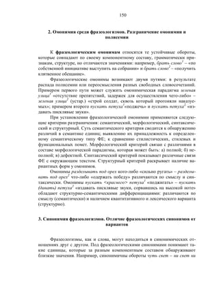 150
2. Омонимия среди фразеологизмов. Разграничение омонимии и
полисемии
К фразеологическим омонимам относятся те устойчивые обороты,
которые совпадают по своему компонентному составу, грамматически при-
знакам, структуре, но отличаются значениями: например, брать слово1
– «по
собственной инициативе выступить на собрании» и брать слово2
– «получить
клятвенное обещание».
Фразеологические омонимы возникают двумя путями: в результате
распада полисемии или переосмысления разных свободных словосочетаний.
Примером первого пути может служить омонимическая парадигма зеленая
улица1
«отсутствие препятствий, задержек для осуществления чего-либо» –
зеленая улица2
(устар.) «строй солдат, сквозь который прогоняли наказуе-
мых»; примером второго пускать петуха1
«поджечь» и пускать петуха2.
«из-
давать писклявые звуки».
При установлении фразеологической омонимии применяются следую-
щие критерии разграничения: семантический, морфологический, синтаксиче-
ский и структурный. Суть семантического критерия сводится к обнаружению
различий в семантике единиц; выявлению их принадлежность к определен-
ному семантическому типу ФЕ; к сравнению стилистических, стилевых и
функциональных помет. Морфологический критерий связан с различиями в
составе морфологической парадигмы, которая может быть: а) полной; б) не-
полной; в) дефектной. Синтаксический критерий показывает различные связи
ФЕ с окружающим текстом. Структурный критерий раскрывает наличие ва-
риантных форм у омонимов.
Омонимы разделывать под орех кого-либо «сильно ругать» – разделы-
вать под орех2
что-либо «одержать победу» различаются по смыслу и син-
таксически. Омонимы пускать <красного> петуха1
«поджигать» – пускать
(давать) петуха2
«издавать писклявые звуки, сорвавшись на высокой ноте»
обладают структурно-семантическими дифференциациями: различаются по
смыслу (семантически) и наличием квантитативного и лексического варианта
(структурно).
3. Синонимия фразеологизмов. Отличие фразеологических синонимов от
вариантов
Фразеологизмы, как и слова, могут находиться в синонимических от-
ношениях друг с другом. Под фразеологическими синонимами понимают та-
кие единицы, которые за разным компонентным составом обнаруживают
близкие значения. Например, синонимичны обороты чуть свет – ни свет ни
 