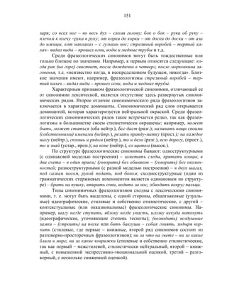151
заря; со всех ног – во весь дух – сломя голову; бок о бок – рука об руку –
плечом к плечу –рука в руку; от корки до корки – от доски до доски – от аза
до ижицы, кот наплакал – с гулькин нос; стреляный воробей – тертый ка-
лач– видал виды – прошел огни, воды и медные трубы и т.д.
Среди фразеологических синонимов могут быть тождественные или
только близкие по значению. Например, к первым относятся следующие: ко-
гда рак (на горе) свистнет, после дождичка в четверг, после морковкина за-
говенья, т.е. «неизвестно когда, в неопределенном будущем, никогда». Близ-
кие значения имеют, например, фразеологизмы стреляный воробей – тер-
тый калач – видал виды – прошел огни, воды и медные трубы.
Характерным признаком фразеологической синонимии, отличающей ее
от синонимии лексической, является отсутствие здесь развернутых синони-
мических рядов. Второе отличие синонимического ряда фразеологизмов за-
ключается в характере доминанты. Синонимический ряд слов открывается
доминантой, которая характеризуется нейтральной окраской. Среди фразео-
логических синонимических рядов такое встречается редко, так как фразео-
логизмы в большинстве своем стилистически окрашены: например, может
быть, может статься (оба нейтр.), Бог даст (разг.); называть вещи своими
(собственными) именами (нейтр.), резать правду-матку (прост.); на каждое
шагу (нейтр.), сплошь и рядом (нейтр.), то и дело (разг.), всю дорогу, (прост.),
то и знай (устар., ирон.); на коне (нейтр.), со щитом (высок.).
По структуре фразеологические синонимы бывают: одноструктурными
(с одинаковой моделью построения) – заметать следы, прятать концы; в
два счета – в один прием; (говорить) без обиняков – (говорить) без околич-
ностей; разноструктурными (с разной моделью построения) – в двух шагах,
под самым носом, рукой подать, под боком; сходноструктурные (один из
грамматических стержневых компонентов является одинаковым по структу-
ре) – брать на пушку, втирать очки, водить за нос, обводить вокруг пальца.
Типы синонимичных фразеологизмов сходны с лексическими синони-
мами, т. е. могут быть выделены, с одной стороны, общеязыковые (узуаль-
ные) идеографические, стилевые и собственно стилистические, с другой –
контекстуальные (или окказиональные) фразеологические синонимы. На-
пример, шагу негде ступить, яблоку негде упасть, иголку некуда воткнуть
(идеографические, уточняющие степень тесноты); (возводить) воздушные
замки – (строить) на песке или бить баклуши – собак гонять, лодыря кор-
чить (стилевые, где первые – книжные, второй ряд синонимов состоит из
разговорно-просторечных фразеологизмов); ни за что на свете – ни за какие
блага в мире, ни за какие коврижки (стилевые и собственно стилистические,
так как первый – межстилевой, стилистически нейтральный, второй – книж-
ный, с повышенной экспрессивно-эмоциональной оценкой, третий – разго-
ворный, с несколько сниженной оценкой).
 