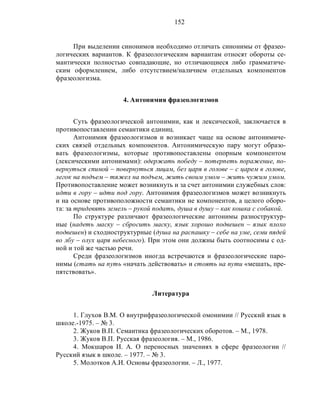 152
При выделении синонимов необходимо отличать синонимы от фразео-
логических вариантов. К фразеологическим вариантам относят обороты се-
мантически полностью совпадающие, но отличающиеся либо грамматиче-
ским оформлением, либо отсутствием/наличием отдельных компонентов
фразеологизма.
4. Антонимия фразеологизмов
Суть фразеологической антонимии, как и лексической, заключается в
противопоставлении семантики единиц.
Антонимия фразеологизмов и возникает чаще на основе антонимиче-
ских связей отдельных компонентов. Антонимическую пару могут образо-
вать фразеологизмы, которые противопоставлены опорным компонентом
(лексическими антонимами): одержать победу – потерпеть поражение, по-
вернуться спиной – повернуться лицам, без царя в голове – с царем в голове,
легок на подъем – тяжел на подъем, жить своим умом – жить чужим умом.
Противопоставление может возникнуть и за счет антонимии служебных слов:
идти в гору – идти под гору. Антонимия фразеологизмов может возникнуть
и на основе противоположности семантики не компонентов, а целого оборо-
та: за тридевять земель – рукой подать, душа в душу – как кошка с собакой.
По структуре различают фразеологические антонимы разноструктур-
ные (надеть маску – сбросить маску, язык хорошо подвешен – язык плохо
подвешен) и сходноструктурные (душа на распашку – себе на уме, семи пядей
во лбу – олух царя небесного). При этом они должны быть соотносимы с од-
ной и той же частью речи.
Среди фразеологизмов иногда встречаются и фразеологические паро-
нимы (стать на путь «начать действовать» и стоять на пути «мешать, пре-
пятствовать».
Литература
1. Глухов В.М. О внутрифразеологической омонимии // Русский язык в
школе.-1975. – № 3.
2. Жуков В.П. Семантика фразеологических оборотов. – М., 1978.
3. Жуков В.П. Русская фразеология. – М., 1986.
4. Мокшаров И. А. О переносных значениях в сфере фразеологии //
Русский язык в школе. – 1977. – № 3.
5. Молотков А.И. Основы фразеологии. – Л., 1977.
 