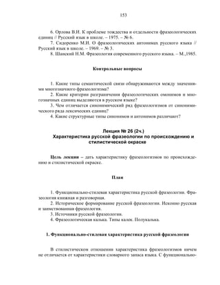 153
6. Орлова В.И. К проблеме тождества и отдельности фразеологических
единиц // Русский язык в школе. – 1975. – № 6.
7. Сидоренко М.И. О фразеологических антонимах русского языка //
Русский язык в школе. – 1969. – № 3.
8. Шанский Н.М. Фразеология современного русского языка. – М.,1985.
Контрольные вопросы
1. Какие типы семантической связи обнаруживаются между значения-
ми многозначного фразеологизма?
2. Какие критерии разграничения фразеологических омонимов и мно-
гозначных единиц выделяются в русском языке?
3. Чем отличается синонимический ряд фразеологизмов от синоними-
ческого ряда лексических единиц?
4. Какие структурные типы синонимов и антонимов различают?
Лекция № 26 (2ч.)
Характеристика русской фразеологии по происхождению и
стилистической окраске
Цель лекции – дать характеристику фразеологизмов по происхожде-
нию и стилистической окраске.
План
1. Функционально-стилевая характеристика русской фразеологии. Фра-
зеология книжная и разговорная.
2. Историческое формирование русской фразеологии. Исконно русская
и заимствованная фразеология.
3. Источники русской фразеологии.
4. Фразеологическая калька. Типы калек. Полукалька.
1. Функционально-стилевая характеристика русской фразеологии
В стилистическом отношении характеристика фразеологизмов ничем
не отличается от характеристики словарного запаса языка. С функционально-
 