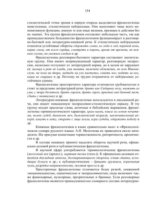 154
стилистической точки зрения в первую очередь выделяются фразеологизмы
межстилевые, стилистически нейтральные. Они выполняют чаще всего но-
минативную функцию, именуя те или иные явления, признаки и действия без
их оценки. Эта группа фразеологизмов составляет небольшую часть, так как
преимущественное большинство фразеологизмов функционирует в разговор-
но-бытовой или литературно-книжной речи. К стилистически нейтральным
относятся устойчивые обороты сдержать слово, из года в год, вороной конь,
карие глаза, от всего сердца, смотреть в корень, время от времени, во вся-
ким случае, по свежим следам и др.
Фразеологизмы разговорно-бытового характера составляют значитель-
ную группу. Они имеют непринужденный характер, разговорную экспрес-
сию, несколько отступают от литературной нормы, но в целом не нарушают
ее: пальца в рот не клади, ума палата, пальчики оближешь, во всю Иванов-
скую, ни кола ни двора, медведь на ухо наступил, совать нос, водить за нос,
каши не сваришь и др. Поэтому их трудно отграничить от нейтральных ус-
тойчивых единиц.
Фразеологизмы просторечного характера отличаются грубоватостью и
стоят за пределами литературной речи: драть как Сидорову козу, выжить из
ума, с жиру беситься, брать горлом, драть горло, пристал как банный лист,
сбить с панталыку и др.
Литературно-книжные фразеологизмы используются в письменной ре-
чи, они имеют повышенную экспрессивно-стилистическую окраску. В эту
группу входят крылатые слова, античные и библейские выражения, фразео-
логизмы терминологического характера: храм науки, книга за семью печатя-
ми, волею судеб, дамоклов меч, бальзаковский возраст, заключительный ак-
корд, кануть в лету, стереть с лица земли, игра судьбы, одержать победу и
др.
Книжных фразеологизмов в языке сравнительно мало: в «Фразеологи-
ческом словаре русского языка» А.И. Молоткова их приводится около пяти-
десяти. Им присущи коннотации торжественности, риторичности, иронично-
сти и др.
В составе книжных принято выделять обороты научной речи, офици-
ально-деловой речи и публицистические фразеологизмы.
В научной сфере употребляются терминологические фразеологизмы
(железный век (археол.), мертвая точка (техн.)). К официально-деловым от-
носятся докладная записка, договаривающиеся стороны, очная ставка, исхо-
дящие бумаги и др.; к публицистическим – бряцать оружием, коричневая
чума, разрядка напряженности, желтая пресса и др.
Просторечные фразеологизмы отличаются более резкой, сниженной
эмоциональностью, оценочностью и экспрессивностью; сюда включают так-
же фамильярные, вульгарные, презрительные и бранные. Если разговорные
фразеологизмы являются принадлежностью словарного состава литературно-
 