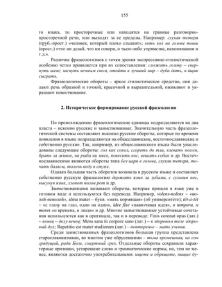155
го языка, то просторечные или находятся на границе разговорно-
просторечной речи, или выходят за ее пределы. Например: глухая тетеря
(груб.-прост.) «человек, который плохо слышит»; хоть кол на голове теши
(прост.) «что ни делай, что ни говори, о чьем-либо упрямстве, непонимании и
т.д.».
Различие фразеологизмов с точки зрения экспрессивно-стилистической
особенно четко проявляется при их сопоставлении: сложить голову – свер-
нуть шею; заснуть вечным сном, отойти в лучший мир – дуба дать, в ящик
сыграть.
Фразеологические обороты – яркое стилистическое средство, они де-
лают речь образной и точной, красочной и выразительной, оживляют и ук-
рашают повествование.
2. Историческое формирование русской фразеологии
По происхождению фразеологические единицы подразделяются на два
пласта – исконно русские и заимствованные. Значительную часть фразеоло-
гической системы составляют исконно русские обороты, которые по времени
появления в языке подразделяются на общеславянские, восточнославянские и
собственно русские. Так, например, из общеславянского языка были унасле-
дованы следующие обороты: гол как сокол, сгореть до тла, клевать носом,
брать за живое, ни рыба ни мясо, повесить нос, вешать собак и др. Восточ-
нославянскими являются обороты типа без царя в голове, глухая тетеря, то-
чить балясы, толочь воду в ступе.
Однако большая часть оборотов возникла в русском языке и составляет
собственно русскую фразеологию держать язык за зубами, с гулькин нос,
высунув язык, хлопот полон рот и др.
Заимствованными называют обороты, которые пришли в язык уже в
готовом виде и используются без перевода. Например, volens-nolens – «во-
лей-неволей», alma mater – букв. «мать кормящая» (об университете); têt-à-têt
– «с глазу на глаз, один на один», idee fixe «навязчивая идея», o tempora, o
mores «о времена, о люди» и др. Многие заимствованные устойчивые сочета-
ния используются как в оригинале, так и в переводе: Finis coronat opus (лат.)
– конец – делу венец; Mens sana in corpore sano (лат.) – в здоровом теле здоро-
вый дух; Repetitio est mater studiorum (лат.) – повторенье – мать ученья.
Среди заимствованных фразеологизмов большая группа представлена
старославянизмами, во многом уже обрусевшими – тьма кромешная, на сон
грядущий, ради Бога, смертный грех. Отдельные обороты сохранили харак-
терные признаки, устаревшие слова и грамматические нормы, но, тем не ме-
нее, являются достаточно употребительными: ищете и обрящете, нищие ду-
 