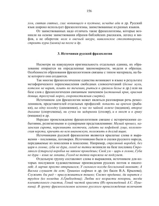156
хом, святая святых, глас вопиющего в пустыне, исчадие ада и др. Русский
язык широко использует фразеологизмы, заимствованные из разных языков.
От заимствованных надо отличать такие фразеологизмы, которые воз-
никли на основе заимствования образов библейских рассказов, легенд и ми-
фов, а не оборотов: волк в овечьей шкуре, вавилонское столпотворение,
строить куры (замки) на песке и др.
3. Источники русской фразеологии
Несмотря на кажущуюся оригинальность отдельных единиц, их обра-
зование опирается на определенные закономерности, модели и образцы.
Особенности образования фразеологизмов связаны с типом материала, на ба-
зе которого они создаются.
Так многие фразеологические единства возникают в языке в результате
метафорического переосмысления свободных словосочетаний (белые мухи,
котелок не варит, плыть по течению, рыться в грязном белье и др.) или на
базе слов с фразеологически связанным значением (истошный крик, красная
девица, трескучий мороз, скоропостижная смерть).
Источником для фразеологии может являться разговорная речь ремес-
ленников, представителей отдельных профессий: попасть на крючок (рыба-
ки), на одну колодку (сапожники), в час по чайной ложке (медиков), второе
дыхание (спортсмены), ни сучка ни задоринки (столяр), и в хвост и в гриву
(ямщики) и др.
Нередко происхождение фразеологизмов связано с историческими со-
бытиями, религиозными и суеверными представлениями: Мамай прошел, ка-
занская сирота, перемывать косточки, гадать на кофейной гуще, коломен-
ская верста, кричать во всю ивановскую, положить в долгий ящик.
Источниками русской фразеологии являются крылатые слова и выра-
жения – пословицы, поговорки. Источниками были и сказки русского народа,
передаваемые из поколения в поколение. Например, стреляный воробей, без
царя в голове, губа не дура, голод не тетка возникли на базе пословиц Стре-
ляного (старого) воробья на мякине проведешь; Свой ум – царь в голове, Губа
не дура – язык не лопата, Голод не тетка пирожка не подсунет.
Отдельную группу составляют слова и выражения, источником для ко-
торых послужили художественные произведения русских поэтов и писате-
лей: А ларчик просто открывался; У сильного всегда бессильный виноват; А
Васька слушает да ест; Тришкин кафтан и др. (из басен В.А. Крылова);
Служить бы рад – прислуживаться тошно; Свежо предание, да верится с
трудом (из комедии А.Грибоедова); Любви все возрасты покорны, звезда
пленительного счастья, Гений чистой красоты (Из произведений А.С. Пуш-
кина). В группу фразеологизмов исконно русского происхождения включают
 