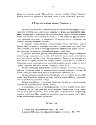 157
афоризмы великих людей: Промедление смерти подобно (Петр Первый),
Воюют не числом, а умением; Тяжело в ученье – легко в бою (А.В. Суворов).
4. Фразеологическая калька. Типы калек
Устойчивые сочетания, образованные путем пословного перевода ино-
язычного оборота на русский язык, называются фразеологическими каль-
ками. Калькируются обычно устойчивые сочетания, смысл которых мотиви-
рован значениями составляющих их слов, т. е. калькируются фразеологиче-
ские единства, сочетания и выражения. Фразеологические сращения, как
правило, калькированию не подлежат.
В русском языке широко используются фразеологические кальки
французских, латинских, немецких, английских устойчивых сочетаний. Час-
то мы не знаем, что тот или иной фразеологизм представляет собой кальку, –
настолько прочно вошел он в словарный запас русской речи.
Например, кальками французских оборотов являются выражения убить
время, манера выражаться, сломать лед, бросить тень, носить отпечаток,
железная дорога, гвоздь сезона, дневное светило, быть как на иголках, во-
прос жизни и смерти, видеть все в черном свете, задняя мысль, ломиться в
открытую дверь, медовый месяц, местный колорит, начало конца, от всего
сердца, с высоты птичьего полета, с первого взгляда и т.д.
Кальки латинских устойчивых оборотов: хранить молчание, отец се-
мейства состояние войны, за и против (pro et contra), о вкусах не спорят, да
будет свет!, рука руку моет, бумага не краснеет, порочный круг.
Кальки немецких устойчивых выражений: вот где собака зарыта (das
ist der Hund begraben), разбить наголову (auf das Haupt schlagen), крылатые
слова, порядок дня, невзирая на лица.
Кальки английских устойчивых оборотов: борьба за существование,
синий чулок, холодная война, время – деньги.
В отдельных случаях в калькированные обороты входят слова, упот-
ребляющиеся в русском языке как заимствования. Переводится в этом случае
только часть фразеологизма, что в итоге дает так называемую полукальку:
принять резолюцию (фр. prendre une resolution), желтая пресса (англ. jellow
press), аппетит приходит во время еды.
Литература
1. Жуков В.П. Русская фразеология. – М., 1986.
2. Жуков В.П. Семантика фразеологических оборотов. – М., 1978.
 