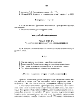 158
3. Молотков А.И. Основы фразеологии. – Л., 1977.
4. Шанский Н.М. Фразеология современного русского языка. – М.,1985.
Контрольные вопросы
1. В чем заключается функционально-стилевая характеристика русской
фразеологии?
2. Каковы источники русской фразеологии?
Модуль 3. «Лексикография»
Лекция № 27 (2ч.)
Теоретические основы русской лексикографии
Цель лекции – систематизировать знания об основных типах словарей
русского языка.
План
1. Краткие сведения из истории русской лексикографии.
2. Типы словарей. Энциклопедические и филологические словари.
3. Структура и содержание словарной статьи в толковом словаре.
4. Способы толкования лексического значения слова.
1. Краткие сведения из истории русской лексикографии
Практика составления русских словарей имеет давнюю традицию. Пер-
вые небольшие списки слов с объяснением их смысла встречаются уже в па-
мятниках XI – XII века. Назывались они глоссариями и вокабуляриями.
В эти словари включались древнегреческие, латинские, старославян-
ские слова, в них входили также некоторые имена собственные. Так, напри-
мер, к Новгородской Кормчей книге 1282 г., содержащей свод церковных за-
конов, был приложен глоссарий из 174 слов. Известны и другие глоссарии
более позднего периода, количество слов в них постепенно увеличивалось,
совершенствовались способы объяснения слов. С XVI века их стали называть
 