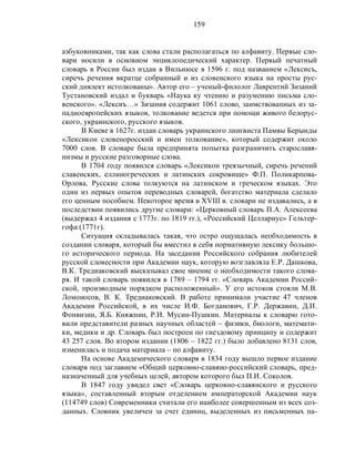 159
азбуковниками, так как слова стали располагаться по алфавиту. Первые сло-
вари носили в основном энциклопедический характер. Первый печатный
словарь в России был издан в Вильнюсе в 1596 г. под названием «Лексисъ,
сиречь речения вкратце собранный и из словенского языка на просты рус-
ский диялект истолкованы». Автор его – ученый-филолог Лаврентий Зизаний
Тустановский издал и букварь «Наука ку чтению и разумению письма сло-
венского». «Лексиъ…» Зизания содержит 1061 слово, заимствованных из за-
падноевропейских языков, толкование ведется при помощи живого белорус-
ского, украинского, русского языков.
В Киеве в 1627г. издан словарь украинского лингвиста Памвы Берынды
«Лексикон словеноросский и имен толкование», который содержит около
7000 слов. В словаре была предпринята попытка разграничить старославя-
низмы и русские разговорные слова.
В 1704 году появился словарь «Лексикон треязычный, сиречь речений
славенских, еллиногреческих и латинских сокровище» Ф.П. Поликарпова-
Орлова. Русские слова толкуются на латинском и греческом языках. Это
один из первых опытов переводных словарей, богатство материала сделало
его ценным пособием. Некоторое время в XVIII в. словари не издавались, а в
последствии появились другие словари: «Церковный словарь П.А. Алексеева
(выдержал 4 издания с 1773г. по 1819 гг.), «Российский Целлариус» Гельтер-
гофа (1771г).
Ситуация складывалась такая, что остро ощущалась необходимость в
создании словаря, который бы вместил в себя нормативную лексику большо-
го исторического периода. На заседании Российского собрания любителей
русской словесности при Академии наук, которую возглавляла Е.Р. Дашкова,
В.К. Тредиаковский высказывал свое мнение о необходимости такого слова-
ря. И такой словарь появился в 1789 – 1794 гг. «Словарь Академии Россий-
ской, производным порядком расположенный». У его истоков стояли М.В.
Ломоносов, В. К. Тредиаковский. В работе принимали участие 47 членов
Академии Российской, в их числе И.Ф. Богданович, Г.Р. Державин, Д.И.
Фонвизин, Я.Б. Княжнин, Р.И. Мусин-Пушкин. Материалы к словарю гото-
вили представители разных научных областей – физики, биологи, математи-
ки, медики и др. Словарь был построен по гнездовому принципу и содержит
43 257 слов. Во втором издании (1806 – 1822 гг.) было добавлено 8131 слов,
изменилась и подача материала – по алфавиту.
На основе Академического словаря в 1834 году вышло первое издание
словаря под заглавием «Общий церковно-славяно-российский словарь, пред-
назначенный для учебных целей, автором которого был П.И. Соколов.
В 1847 году увидел свет «Словарь церковно-славянского и русского
языка», составленный вторым отделением императорской Академии наук
(114749 слов) Современники считали его наиболее совершенным из всех соз-
данных. Словник увеличен за счет единиц, выделенных из письменных па-
 