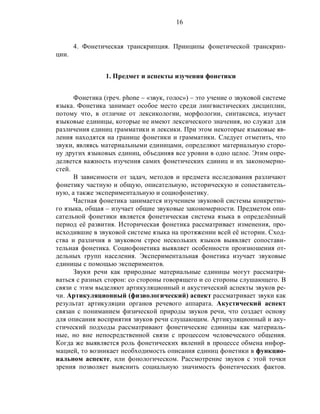 16
4. Фонетическая транскрипция. Принципы фонетической транскрип-
ции.
1. Предмет и аспекты изучения фонетики
Фонетика (греч. phone – «звук, голос») – это учение о звуковой системе
языка. Фонетика занимает особое место среди лингвистических дисциплин,
потому что, в отличие от лексикологии, морфологии, синтаксиса, изучает
языковые единицы, которые не имеют лексического значения, но служат для
различения единиц грамматики и лексики. При этом некоторые языковые яв-
ления находятся на границе фонетики и грамматики. Следует отметить, что
звуки, являясь материальными единицами, определяют материальную сторо-
ну других языковых единиц, объединяя все уровни в одно целое. Этим опре-
деляется важность изучения самих фонетических единиц и их закономерно-
стей.
В зависимости от задач, методов и предмета исследования различают
фонетику частную и общую, описательную, историческую и сопоставитель-
ную, а также экспериментальную и социофонетику.
Частная фонетика занимается изучением звуковой системы конкретно-
го языка, общая – изучает общие звуковые закономерности. Предметом опи-
сательной фонетики является фонетическая система языка в определённый
период её развития. Историческая фонетика рассматривает изменения, про-
исходившие в звуковой системе языка на протяжении всей её истории. Сход-
ства и различия в звуковом строе нескольких языков выявляет сопостави-
тельная фонетика. Социофонетика выявляет особенности произношения от-
дельных групп населения. Экспериментальная фонетика изучает звуковые
единицы с помощью экспериментов.
Звуки речи как природные материальные единицы могут рассматри-
ваться с разных сторон: со стороны говорящего и со стороны слушающего. В
связи с этим выделяют артикуляционный и акустический аспекты звуков ре-
чи. Артикуляционный (физиологический) аспект рассматривает звуки как
результат артикуляции органов речевого аппарата. Акустический аспект
связан с пониманием физической природы звуков речи, что создает основу
для описания восприятия звуков речи слушающим. Артикуляционный и аку-
стический подходы рассматривают фонетические единицы как материаль-
ные, но вне непосредственной связи с процессом человеческого общения.
Когда же выявляется роль фонетических явлений в процессе обмена инфор-
мацией, то возникает необходимость описания единиц фонетики в функцио-
нальном аспекте, или фонологическом. Рассмотрение звуков с этой точки
зрения позволяет выяснить социальную значимость фонетических фактов.
 