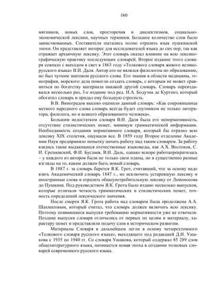 160
мятников, новых слов, просторечия и диалектизмов, социально-
экономической лексики, научных терминов. Большое количество слов было
заимствованных. Составители пытались полно отразить язык пушкинской
эпохи. Он представляет интерес для исследователей языка до сих пор, так как
отражает архаичную лексику. Этот словарь оказал влияние на всю лексико-
графическую практику последующих словарей. Второе издание этого слова-
ря совпало с выходом в свет в 1863 году «Толкового словаря живого велико-
русского языка» В.И. Даля. Автор его не являлся филологом по образованию,
но был чутким знатоком русского слова. Его знания в области медицины, эт-
нографии, морского дела помогли создать словарь, с которым не может срав-
ниться по богатству материала никакой другой словарь. Словарь переизда-
вался несколько раз, 3-е издание под ред. И.А. Бодуэна де Куртенэ, который
обогатил словарь и придал ему большую строгость.
В.В. Виноградов высоко оценили данный словарь: «Как сокровищница
меткого народного слова словарь всегда будет спутником не только литера-
тора, филолога, но и всякого образованного человека».
Большим недостатком словаря В.И. Даля была его ненормативность,
отсутствие стилистических помет, минимум грамматической информации.
Необходимость создания нормативного словаря, который бы отразил всю
лексику XIX столетия, ощущали все. В 1859 году Второе отделение Акаде-
мии Наук предприняло попытку начать работу над таким словарем. За работу
взялись такие выдающиеся отечественные языковеды, как А.Х. Востоков, С.
И. Срезневский, Ф.И. Буслаев, В.И. Даль, однако вскоре работапрекратилась
– у каждого из авторов были не только свои планы, но и существенно разные
взгляды на то, каким должен быть новый словарь.
В 1887 г. за словарь берется Я.К. Грот, считавший, что за основу надо
взять Академический словарь 1847 г., но исключить устаревшую лексику и
иностранные слова и отразить общеупотребительную лексику от Ломоносова
до Пушкина. Под руководством Я.К. Грота было издано несколько выпусков,
которые отличали четкость грамматических и стилистических помет, точ-
ность определений лексического значения.
После смерти Я.К. Грота работа над словарем была продолжена А.А.
Шахматовым, который считал, что словарь должен включать всю лексику.
Поэтому появившиеся выпуски требованию нормативности уже не отвечали.
Поздние выпуски словаря отличались от первых по целям и материалу, ха-
рактеру помет и представляли подачу слов в историческом развитии.
Материалы Словаря в дальнейшем легли в основу четырехтомного
«Толкового словаря русского языка», выходящего под редакцией Д.Н. Уша-
кова с 1935 по 1940 гг. Со словаря Ушакова, который содержал 85 289 слов
общелитературного языка, начинается новая эпоха в создании толковых сло-
варей современного русского языка.
 