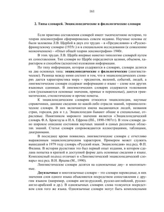 161
2. Типы словарей. Энциклопедические и филологические словари
Если практика составления словарей имеет тысячелетнюю историю, то
теория лексикографии сформировалась совсем недавно. Научные основы ее
были заложены Л.В. Щербой в двух его трудах – в «Предисловии» к «Русско-
французскому словарю (1935г.) и в специальном исследовании (к сожалению
неоконченном) – «Опыт общей теории лексикографии» 1940г.
В этих трудах Л.В. Щерба впервые наметил типологию словарей путем
их сопоставления. Тип словаря по Щербе определяется целями, объемом, ха-
рактером и способом (аспектом) изложения информации.
По типу информации, которая содержится в словарях, словари делятся
на два основных типа: энциклопедические и филологические (лингвисти-
ческие). Разница между ними состоит в том, что в энциклопедических слова-
рях дается характеристика мира – предметов, явлений, событий, людей, а
лингвистические словари содержат информацию о языке – слове или других
языковых единицах. В лингвистических словарях содержатся толкования
слов (указываются основные значения, прямые и переносные), даются грам-
матические, стилистические и прочие пометы.
К энциклопедическим словарям относятся энциклопедии, научные
справочники, дающие сведения по какой-либо отрасли знаний, терминологи-
ческие словари. В них включаются имена выдающихся людей, названия
стран, городов, рек и т.д. Энциклопедии бывают общие и специальные, от-
раслевые. Памятником мирового значения является «Энциклопедический
словарь Ф.А. Брокгауза и И.А. Ефрона (Пб., 1890-1907гг). В этом словаре да-
но широкое описание состояния научных знаний в самых различных облас-
тях знаний. Статьи словаря сопровождаются иллюстрациями, таблицами,
диаграммами.
В последнее время появились лингвистические словари с отчетливо
выраженным энциклопедическим характером. Примером может служить
вышедший в 1979 году словарь «Русский язык. Энциклопедия» под ред. Ф.П.
Филина. В истории русистики это был первый опыт издания, в котором сде-
лана попытка в краткой и доступной форме дать основные сведения о языке.
Комплексный подход отличает и «Лингвистический энциклопедический сло-
варь» под ред. В.Н. Ярцева (М., 1990).
Лингвистические словари делятся на одноязычные дву– и многоязыч-
ные.
Двуязычные и многоязычные словари – это словари переводные, в них
значения слов одного языка объясняются посредством сопоставления с дру-
гим языком (например, словари англо-русский, русско-английский, русско-
англо-арабский и др.). В одноязычных словарях слова толкуются посредст-
вом слов того же языка. Одноязычные словари могут быть комплексными
 