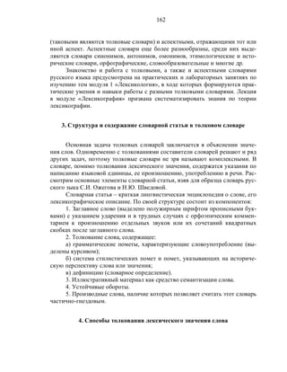 162
(таковыми являются толковые словари) и аспектными, отражающими тот или
иной аспект. Аспектные словари еще более разнообразны, среди них выде-
ляются словари синонимов, антонимов, омонимов, этимологические и исто-
рические словари, орфографические, словообразовательные и многие др.
Знакомство и работа с толковыми, а также и аспектными словарями
русского языка предусмотрена на практических и лабораторных занятиях по
изучению тем модуля 1 «Лексикология», в ходе которых формируются прак-
тические умения и навыки работы с разными толковыми словарями. Лекция
в модуле «Лексикография» призвана систематизировать знания по теории
лексикографии.
3. Структура и содержание словарной статьи в толковом словаре
Основная задача толковых словарей заключается в объяснении значе-
ния слов. Одновременно с толкованиями составители словарей решают и ряд
других задач, поэтому толковые словари не зря называют комплексными. В
словаре, помимо толкования лексического значения, содержатся указания по
написанию языковой единицы, ее произношению, употреблению в речи. Рас-
смотрим основные элементы словарной статьи, взяв для образца словарь рус-
ского зыка С.И. Ожегова и Н.Ю. Шведовой.
Словарная статья – краткая лингвистическая энциклопедия о слове, его
лексикографическое описание. По своей структуре состоит из компонентов:
1. Заглавное слово (выделено полужирным шрифтом прописными бук-
вами) с указанием ударения и в трудных случаях с орфоэпическим коммен-
тарием к произношению отдельных звуков или их сочетаний квадратных
скобках после заглавного слова.
2. Толкование слова, содержащее:
а) грамматические пометы, характеризующие словоупотребление (вы-
делены курсивом);
б) система стилистических помет и помет, указывающих на историче-
скую перспективу слова или значения;
в) дефиницию (словарное определение).
3. Иллюстративный материал как средство семантизации слова.
4. Устойчивые обороты.
5. Производные слова, наличие которых позволяет считать этот словарь
частично-гнездовым.
4. Способы толкования лексического значения слова
 