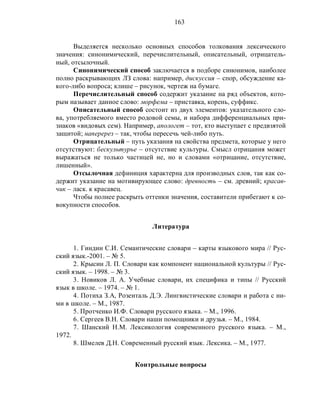 163
Выделяется несколько основных способов толкования лексического
значения: синонимический, перечислительный, описательный, отрицатель-
ный, отсылочный.
Синонимический способ заключается в подборе синонимов, наиболее
полно раскрывающих ЛЗ слова: например, дискуссия – спор, обсуждение ка-
кого-либо вопроса; клише – рисунок, чертеж на бумаге.
Перечислительный способ содержит указание на ряд объектов, кото-
рым называет данное слово: морфема – приставка, корень, суффикс.
Описательный способ состоит из двух элементов: указательного сло-
ва, употребляемого вместо родовой семы, и набора дифференциальных при-
знаков «видовых сем). Например, апологет – тот, кто выступает с предвзятой
защитой; наперерез – так, чтобы пересечь чей-либо путь.
Отрицательный – путь указания на свойства предмета, которые у него
отсутствуют: бескультурье – отсутствие культуры. Смысл отрицания может
выражаться не только частицей не, но и словами «отрицание, отсутствие,
лишенный».
Отсылочная дефиниция характерна для производных слов, так как со-
держит указание на мотивирующее слово: древность – см. древний; красав-
чик – ласк. к красавец.
Чтобы полнее раскрыть оттенки значения, составители прибегают к со-
вокупности способов.
Литература
1. Гиндин С.И. Семантические словари – карты языкового мира // Рус-
ский язык.-2001. – № 5.
2. Крысин Л. П. Словари как компонент национальной культуры // Рус-
ский язык. – 1998. – № 3.
3. Новиков Л. А. Учебные словари, их специфика и типы // Русский
язык в школе. – 1974. – № 1.
4. Потиха З.А, Розенталь Д.Э. Лингвистические словари и работа с ни-
ми в школе. – М., 1987.
5. Протченко И.Ф. Словари русского языка. – М., 1996.
6. Сергеев В.Н. Словари наши помощники и друзья. – М., 1984.
7. Шанский Н.М. Лексикология современного русского языка. – М.,
1972.
8. Шмелев Д.Н. Современный русский язык. Лексика. – М., 1977.
Контрольные вопросы
 