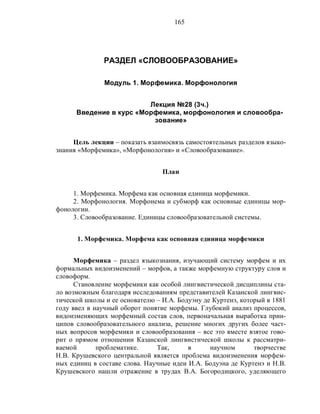 165
РАЗДЕЛ «СЛОВООБРАЗОВАНИЕ»
Модуль 1. Морфемика. Морфонология
Лекция №28 (3ч.)
Введение в курс «Морфемика, морфонология и словообра-
зование»
Цель лекции – показать взаимосвязь самостоятельных разделов языко-
знания «Морфемика», «Морфонология» и «Словообразование».
План
1. Морфемика. Морфема как основная единица морфемики.
2. Морфонология. Морфонема и субморф как основные единицы мор-
фонологии.
3. Словообразование. Единицы словообразовательной системы.
1. Морфемика. Морфема как основная единица морфемики
Морфемика – раздел языкознания, изучающий систему морфем и их
формальных видоизменений – морфов, а также морфемную структуру слов и
словоформ.
Становление морфемики как особой лингвистической дисциплины ста-
ло возможным благодаря исследованиям представителей Казанской лингвис-
тической школы и ее основателю – И.А. Бодуэну де Куртенэ, который в 1881
году ввел в научный оборот понятие морфемы. Глубокий анализ процессов,
видоизменяющих морфемный состав слов, первоначальная выработка прин-
ципов словообразовательного анализа, решение многих других более част-
ных вопросов морфемики и словообразования – все это вместе взятое гово-
рит о прямом отношении Казанской лингвистической школы к рассматри-
ваемой проблематике. Так, в научном творчестве
Н.В. Крушевского центральной является проблема видоизменения морфем-
ных единиц в составе слова. Научные идеи И.А. Бодуэна де Куртенэ и Н.В.
Крушевского нашли отражение в трудах В.А. Богородицкого, уделяющего
 