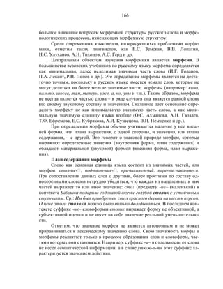 166
большое внимание вопросам морфемной структуры русского слова и морфо-
нологических процессов, изменяющих морфемную структуру.
Среди современных языковедов, интересующихся проблемами морфе-
мики, отметим таких лингвистов, как Е.С. Земская, В.В. Лопатин,
И.С. Улуханов, А.Н. Тихонов, А.С. Герд и др.
Центральным объектом изучения морфемики является морфема. В
большинстве вузовских учебников по русскому языку морфема определяется
как минимальная, далее неделимая значимая часть слова (И.Г. Голанов,
П.А. Лекант, Р.Н. Попов и др.). Это определение морфемы является не доста-
точно точным, поскольку в русском языке имеется немало слов, которые не
могут делиться на более мелкие значимые части, морфемы (например: кино,
пальто, шоссе, там, теперь, уже, а, но, увы и т.п.). Таким образом, морфема
не всегда является частью слова – в ряде случаев она является равной слову
(по своему звуковому составу и значению). Сказанное дает основание опре-
делять морфему не как минимальную значимую часть слова, а как мини-
мальную значимую единицу языка вообще (О.С. Ахманова, А.Н. Гвоздев,
Т.Ф. Ефремова, Е.С. Кубрякова, А.И. Кузнецова, В.Н. Немченко и др.).
При определении морфемы обычно учитывается наличие у нее внеш-
ней формы, или плана выражения, с одной стороны, и значения, или плана
содержания, – с другой. Это говорит о знаковой природе морфем, которые
выражают определенные значения (внутренняя форма, план содержания) и
обладают материальной (звуковой) формой (внешняя форма, план выраже-
ния).
План содержания морфемы
Слово как основная единица языка состоит из значимых частей, или
морфем: стол-ик-‫,ٱ‬ под-окон-ник-‫,ٱ‬ при-школь-н-ый, пере-пис-ыва-ть-ся.
При сопоставлении данных слов с другими, более простыми по составу од-
нокоренными словами нетрудно убедиться, что каждая из выделенных в них
частей выражает то или иное значение: стол (предмет), -ик– (маленький) в
контексте Бабушка подарила годовалой внучке голубой столик с устойчивым
стульчиком. Ср.: Им был приобретен стол красного дерева на шесть персон.
О цене этого столика можно было только догадываться. В последнем кон-
тексте суффикс -ик– словоформы столик выражает форму не объективной, а
субъективной оценки и не несет на себе значение реальной уменьшительно-
сти.
Отметим, что значение морфем не является автономным и не может
приравниваться к лексическому значению слова. Свою значимость морфы и
морфемы реализуют только в процессе образования слов и словоформ, час-
тями которых они становятся. Например, суффикс -и– в отдельности от слова
не несет семантической информации, а в слове утюж-и-ть этот суффикс ха-
рактеризуется значением действия.
 