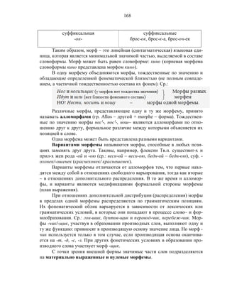 168
суффиксальная
-ок-
суффиксальные
брос-ок, брос-к-а, брос-оч-ек
Таким образом, морф – это линейная (синтагматическая) языковая еди-
ница, которая является минимальной значимой частью, выделяемой в составе
словоформы. Морф может быть равен словоформе: кино (корневая морфема
словоформы кино представлена морфом кино).
В одну морфему объединяются морфы, тождественные по значению и
обладающие определенной фонематической близостью (не полным совпаде-
нием, а частичной тождественностью состава их фонем). Ср.:
Различные морфы, представляющие одну и ту же морфему, принято
называть алломорфами (гр. Allos – другой + morphe – форма). Тождествен-
ные по значению морфы нес'-, нос'-, нош– являются алломорфами по отно-
шению друг к другу, формальное различие между которыми объясняется их
позицией в слове.
Одна морфема может быть представлена разными вариантами.
Вариантами морфемы называются морфы, способные в любых пози-
циях заменять друг друга. Таковы, например, флексии Тв.п. существит-х и
прил-х жен рода -ой и -ою (ср.: весн-ой – весн-ою, бедн-ой – бедн-ою), суф. -
охонек/-ошенек (краснехонек/ краснешенек).
Варианты морфемы отличаются от алломорфов тем, что первые нахо-
дятся между собой в отношениях свободного варьирования, тогда как вторые
– в отношениях дополнительного распределения. В то же время и алломор-
фы, и варианты являются модификациями формальной стороны морфемы
(план выражения).
При отношениях дополнительной дистрибуции (распределения) морфы
в пределах одной морфемы распределяются по грамматическим позициям.
Их фонематический облик варьируется в зависимости от лексических или
грамматических условий, в которые они попадают в процессе слово– и фор-
мообразования. Ср.: гон-шик, бунтов-щик и перевод-чик, перебеж-чик. Мор-
фы -чик/-щик, участвуя в образовании производных слов, выполняют одну и
ту же функцию: привносят в производящую основу значение лица. Но морф -
чик используется только в том случае, если производящая основа оканчива-
ется на -т, -д, -с, -з. При других фонетических условиях в образовании про-
изводного слова участвует морф -щик.
С точки зрения внешней формы значимые части слов подразделяются
на материально выраженные и нулевые морфемы.
 