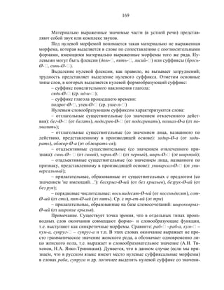 169
Материально выраженные значимые части (в устной речи) представ-
ляют собой звук или комплекс звуков.
Под нулевой морфемой понимается такая материально не выраженная
морфема, которая выделяется в слове по сопоставлению с соотносительными
формами, имеющими материально выраженные морфемы того же ряда. Ну-
левыми могут быть флексии (дом-‫,ٱ‬ пять-‫,ٱ‬ лисий-‫)ٱ‬ или суффиксы (брось-
Ø-‫,ٱ‬ синь-Ø-‫.)ٱ‬
Выделение нулевой флексии, как правило, не вызывает затруднений;
трудность представляет выделение нулевого суффикса. Отметим основные
типы слов, в которых выделяется нулевой формообразующий суффикс:
– суффикс повелительного наклонения глагола:
сядь-Ø-‫ٱ‬ (ср. ид-и-‫;)ٱ‬
– суффикс глагола прошедшего времени:
подрог-Ø-‫,ٱ‬ утек-Ø-‫ٱ‬ (ср. уше-л-‫)ٱ‬
Нулевым словообразующим суффиксом характеризуются слова:
– отглагольные существительные (со значением отвлеченного дейст-
вия): бег-Ø-‫ٱ‬ (от бегать), подогрев-Ø-‫ٱ‬ (от подогревать), похвал-Ø-а (от по-
хвалить);
– отглагольные существительные (со значением лица, названного по
действию, представленному в производящей основе): задир-Ø-а (от зади-
рать), обжор-Ø-а (от обжирать-ся);
– отадъективные существительные (со значением отвлеченного при-
знака): синь-Ø– ‫ٱ‬ (от синий), чернь-Ø-‫ٱ‬ (от черный), ширь-Ø-‫ٱ‬ (от широкий);
– отадъективные существительные (со значением лица, названного по
признаку, представленному в производящей основе): универсал-Ø-‫ٱ‬ (от уни-
версальный);
– прилагательные, образованные от существительных с предлогом (со
значением 'не имеющий…'): бескрыл-Ø-ый (от без крыльев), безрук-Ø-ий (от
без рук);
– порядковые числительные: восьмидесят-Ø-ый (от восемьдесят), сот-
Ø-ый (от сто), пят-Ø-ый (от пять). Ср. с тр-ет-ий (от три)
– прилагательные, образованные на базе словосочетаний: ширококрыл-
Ø-ый (от широкие крылья).
Примечание. Существует точка зрения, что в отдельных типах произ-
водных слов окончания совмещают формо– и словообразующие функции,
т.е. выступают как синкретичные морфемы. Сравните: раб-‫ٱ‬ –раб-а, кум-‫ٱ‬ –
кум-а, супруг-‫ٱ‬ – супруг-а и т.п. В этих словах окончание выражает не про-
сто грамматическое значение женского рода, а обозначает одновременно ли-
цо женского пола, т.е. выражает и словообразовательное значение (А.Н. Ти-
хонов, Н.А. Янко-Триницкая). Думается, что в данном случае (если мы при-
знаем, что в русском языке имеют место нулевые суффиксальные морфемы)
в словах раба, супруга и др. логичнее выделять нулевой суффикс со значени-
 