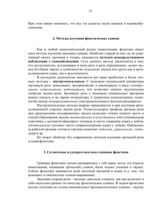 17
При этом важно понимать, что все эти аспекты тесно связаны и взаимообу-
словлены.
2. Методы изучения фонетических единиц
Как и любой самостоятельный раздел языкознания, фонетика имеет
свои методы изучения звуковых единиц. Наиболее старый из них, но не утра-
тивший своего значения и теперь, называется методом непосредственного
наблюдения и самонаблюдения. Суть данного метода заключается в том,
что исследователь, вслушиваясь в свою речь и речь окружающих, делает вы-
вод об общих чертах и особенностях отдельных звуков или групп как в арти-
куляционном плане, так и акустическом.
В последние десятилетия лингвисты все чаще прибегают к более точ-
ным методам – инструментальным. С помощью специальной аппаратуры
звучащую речь записывают, воспроизводят и анализируют в виде спектро-
грамм, осциллограмм, интонограмм, что позволяет описать акустические
свойства звуков речи. Звучащую речь с помощью специальных программ
можно увидеть и на экране компьютера. С развитием компьютерных техно-
логий спектр экспериментальных (инструментальных) методов расширился.
Инструментальные методы широко применяются и при изучении арти-
куляционной стороны звуков речи. Рентгенография профиля органов речи
при произнесении изолированных звуков позволяет точнее описать место и
способ образования звуков; палатограмма и искуственное нёбо (специальная
пластинка с датчиком) фиксирует площадь и место смыкания языка с небом;
одонтограмма уточняет место соприкосновения языка с зубами. Наблюдать
за работой органов глотки и гортани помогают эндоскоп, ларингоскоп, глото-
граф и др.
Не может обойтись без современных методов изучения звучащей речи
и социофонетика.
3. Сегментные и суперсегментные единицы фонетики
Границы фонетики сильно расширились с той поры, когда эта отрасль
языкознания, названная греческим словом, была только учением о звуках.
Сейчас фонетика занимается всей системой звучаний в языке (т.е. тем, что
называют в лингвистике планом выражения).
Звуковая сторона речи – явление довольно сложное, так как включает в
себя несколько разных по качеству фонетических единиц. В задачи фонетики
входит изучение не только минимальных произносительных единиц – звуков,
 