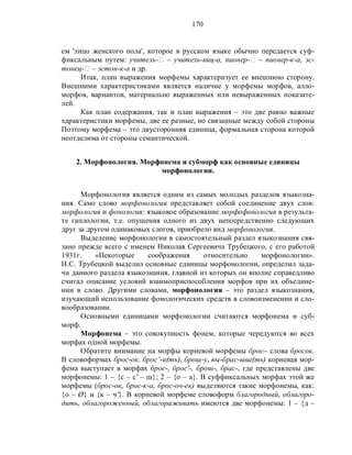 170
ем 'лицо женского пола', которое в русском языке обычно передается суф-
фиксальным путем: учитель-‫ٱ‬ – учитель-ниц-а, пионер-‫ٱ‬ – пионер-к-а, эс-
тонец-‫ٱ‬ – эстон-к-а и др.
Итак, план выражения морфемы характеризует ее внешнюю сторону.
Внешними характеристиками является наличие у морфемы морфов, алло-
морфов, вариантов, материально выраженных или невыраженных показате-
лей.
Как план содержания, так и план выражения – это две равно важные
характеристики морфемы, две ее разные, но связанные между собой стороны
Поэтому морфема – это двусторонняя единица, формальная сторона которой
неотделима от стороны семантической.
2. Морфонология. Морфонема и субморф как основные единицы
морфонологии.
Морфонология является одним из самых молодых разделов языкозна-
ния. Само слово морфонология представляет собой соединение двух слов:
морфология и фонология: языковое образование морфофонология в результа-
те гаплологии, т.е. опущения одного из двух непосредственно следующих
друг за другом одинаковых слогов, приобрело вид морфонология.
Выделение морфонологии в самостоятельный раздел языкознания свя-
зано прежде всего с именем Николая Сергеевича Трубецкого, с его работой
1931г. «Некоторые соображения относительно морфонологии».
Н.С. Трубецкой выделил основные единицы морфонологии, определил зада-
чи данного раздела языкознания, главной из которых он вполне справедливо
считал описание условий взаимоприспособления морфов при их объедине-
нии в слово. Другими словами, морфонология – это раздел языкознания,
изучающий использование фонологических средств в словоизменении и сло-
вообразовании.
Основными единицами морфонологии считаются морфонема и суб-
морф.
Морфонема – это совокупность фонем, которые чередуются во всех
морфах одной морфемы.
Обратите внимание на морфы корневой морфемы брос– слова бросок.
В словоформах брос-ок. брос’-и(ть), брош-у, вы-брас-ыва(ть) корневая мор-
фема выступает в морфах брос-, брос'-, брош-, брас-, где представлены две
морфонемы: 1 – {с – с' – ш}; 2 – {о – а}. В суффиксальных морфах этой же
морфемы (брос-ок, брос-к-а, брос-оч-ек) выделяются такие морфонемы, как:
{о – Ø} и {к – ч'}. В корневой морфеме словоформ благородный, облагоро-
дить, облагороженный, облагораживать имеются две морфонемы: 1 – {д –
 