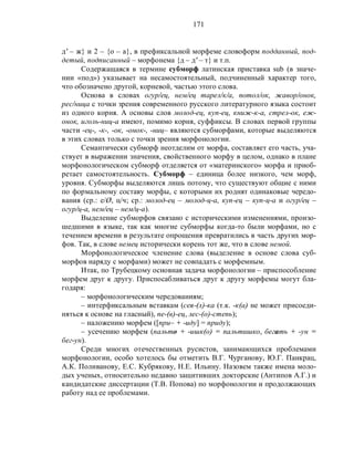 171
д' – ж} и 2 – {о – а}, в префиксальной морфеме словоформ подданный, под-
детый, подписанный – морфонема {д – д' – т} и т.п.
Содержащаяся в термине субморф латинская приставка sub (в значе-
нии «под») указывает на несамостоятельный, подчиненный характер того,
что обозначено другой, корневой, частью этого слова.
Основа в словах огур/ец, нем/ец тарел/к/а, потол/ок, жавор/онок,
рес/ница с точки зрения современного русского литературного языка состоит
из одного корня. А основы слов молод-ец, куп-ец, книж-к-а, стрел-ок, еж-
онок, иголь-ниц-а имеют, помимо корня, суффиксы. В словах первой группы
части -ец-, -к-, -ок, -онок-, -ниц– являются субморфами, которые выделяются
в этих словах только с точки зрения морфонологии.
Семантически субморф неотделим от морфа, составляет его часть, уча-
ствует в выражении значения, свойственного морфу в целом, однако в плане
морфонологическом субморф отделяется от «материнского» морфа и приоб-
ретает самостоятельность. Субморф – единица более низкого, чем морф,
уровня. Субморфы выделяются лишь потому, что существуют общие с ними
по формальному составу морфы, с которыми их роднят одинаковые чередо-
вания (ср.: е/Ø, ц/ч; ср.: молод-ец – молод-ц-а, куп-ец – куп-ц-а и огур/ец –
огур/ц-а, нем/ец – нем/ц-а).
Выделение субморфов связано с историческими изменениями, произо-
шедшими в языке, так как многие субморфы когда-то были морфами, но с
течением времени в результате опрощения превратились в часть других мор-
фов. Так, в слове немец исторически корень тот же, что в слове немой.
Морфонологическое членение слова (выделение в основе слова суб-
морфов наряду с морфами) может не совпадать с морфемным.
Итак, по Трубецкому основная задача морфонологии – приспособление
морфем друг к другу. Приспосабливаться друг к другу морфемы могут бла-
годаря:
– морфонологическим чередованиям;
– интерфиксальным вставкам (сея-(л)-ка (т.к. -к(а) не может присоеди-
няться к основе на гласный), пе-(в)-ец, лес-(о)-степь);
– наложению морфем ([при– + -иду] = приду);
– усечению морфем (пальто + -ишк(о) = пальтишко, бегать + -ун =
бег-ун).
Среди многих отечественных русистов, занимающихся проблемами
морфонологии, особо хотелось бы отметить В.Г. Чурганову, Ю.Г. Панкрац,
А.К. Поливанову, Е.С. Кубрякову, Н.Е. Ильину. Назовем также имена моло-
дых ученых, относительно недавно защитивших докторские (Антипов А.Г.) и
кандидатские диссертации (Т.В. Попова) по морфонологии и продолжающих
работу над ее проблемами.
 
