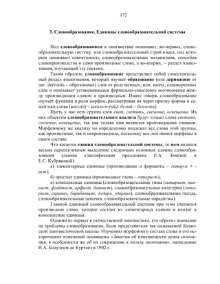 172
3. Словообразование. Единицы словообразовательной системы
Под словообразованием в лингвистике понимают, во-первых, слово-
образовательную систему, или словообразовательный строй языка, под кото-
рым понимают совокупность словообразовательных механизмов, способов
словопроизводства и сами производные слова, а во-вторых, – раздел языко-
знания, изучающий эту систему.
Таким образом, словообразование представляет собой самостоятель-
ный раздел языкознания, который изучает образование (или деривацию от
лат. derivatio – образование) слов от родственных, или, иначе, однокоренных
слов и описывает установившееся формально-смысловое соотношение меж-
ду производящим словом и производным. Иначе говоря, словообразование
изучает функции и роли морфем, рассматривая их через призму формы и се-
мантики слова [школ(а) – школь-н-(ый); белый – бел-и-ть].
Пусть у нас есть группа слов свет, светить, свечение, освещение. Из
них объектом словообразовательного анализа будут только слова светить,
свечение, освещение, так как только они являются производными словами.
Морфемному же анализу по определению подлежат все слова этой группы,
как производные, так и непроизводные, поскольку все они имеют морфемы в
своем составе.
Что касается единиц словообразовательной системы, то нам видится
весьма перспективным выделение следующих основных единиц словообра-
зования (данная классификация предложена Е.А. Земской и
Е.С. Кубряковой):
а) элементарные единицы (производящие и форманты – гитар-а + -
ист);
б) простые единицы (производные слова – гитарист);
в) комплексные единицы (словообразовательные типы (гитарист, пиа-
нист, флейтист, арфист, баянист), словообразовательные категории (гита-
рист, скрипач, барабанщик, дударь, ударник), словообразовательные гнезда,
словообразовательные цепочки, словообразовательные парадигмы).
Главной единицей словообразовательной системы при этом считается
производное слово, которое состоит из элементарных единиц и входит в
комплексные единицы.
Одними из первых в отечественной лингвистике, кто обратил внимание
на проблемы словообразования, были представители так называемой Казан-
ской лингвистической школы. Изучению морфемного состава слова и его ис-
торических изменений посвящены «Заметки об изменяемости основ склоне-
ния, в особенности же об их сокращении в пользу окончания», написанные
И.А. Бодуэном де Куртенэ в 1902 г.
 